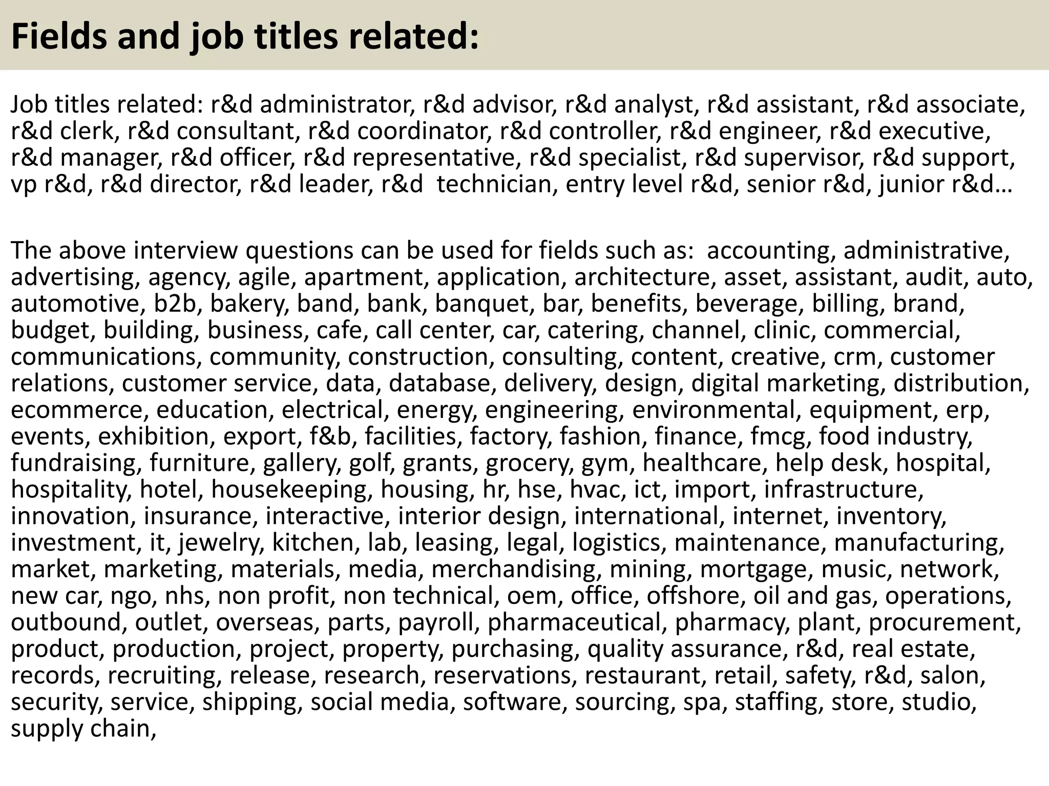 Fields and job titles related:
Job titles related: r&d administrator, r&d advisor, r&d analyst, r&d assistant, r&d associate,
r&d clerk, r&d consultant, r&d coordinator, r&d controller, r&d engineer, r&d executive,
r&d manager, r&d officer, r&d representative, r&d specialist, r&d supervisor, r&d support,
vp r&d, r&d director, r&d leader, r&d technician, entry level r&d, senior r&d, junior r&d…
The above interview questions can be used for fields such as: accounting, administrative,
advertising, agency, agile, apartment, application, architecture, asset, assistant, audit, auto,
automotive, b2b, bakery, band, bank, banquet, bar, benefits, beverage, billing, brand,
budget, building, business, cafe, call center, car, catering, channel, clinic, commercial,
communications, community, construction, consulting, content, creative, crm, customer
relations, customer service, data, database, delivery, design, digital marketing, distribution,
ecommerce, education, electrical, energy, engineering, environmental, equipment, erp,
events, exhibition, export, f&b, facilities, factory, fashion, finance, fmcg, food industry,
fundraising, furniture, gallery, golf, grants, grocery, gym, healthcare, help desk, hospital,
hospitality, hotel, housekeeping, housing, hr, hse, hvac, ict, import, infrastructure,
innovation, insurance, interactive, interior design, international, internet, inventory,
investment, it, jewelry, kitchen, lab, leasing, legal, logistics, maintenance, manufacturing,
market, marketing, materials, media, merchandising, mining, mortgage, music, network,
new car, ngo, nhs, non profit, non technical, oem, office, offshore, oil and gas, operations,
outbound, outlet, overseas, parts, payroll, pharmaceutical, pharmacy, plant, procurement,
product, production, project, property, purchasing, quality assurance, r&d, real estate,
records, recruiting, release, research, reservations, restaurant, retail, safety, r&d, salon,
security, service, shipping, social media, software, sourcing, spa, staffing, store, studio,
supply chain,
 