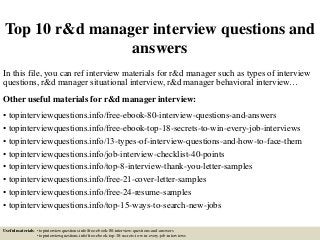 Top 10 r&d manager interview questions and
answers
In this file, you can ref interview materials for r&d manager such as types of interview
questions, r&d manager situational interview, r&d manager behavioral interview…
Other useful materials for r&d manager interview:
• topinterviewquestions.info/free-ebook-80-interview-questions-and-answers
• topinterviewquestions.info/free-ebook-top-18-secrets-to-win-every-job-interviews
• topinterviewquestions.info/13-types-of-interview-questions-and-how-to-face-them
• topinterviewquestions.info/job-interview-checklist-40-points
• topinterviewquestions.info/top-8-interview-thank-you-letter-samples
• topinterviewquestions.info/free-21-cover-letter-samples
• topinterviewquestions.info/free-24-resume-samples
• topinterviewquestions.info/top-15-ways-to-search-new-jobs
Useful materials: • topinterviewquestions.info/free-ebook-80-interview-questions-and-answers
• topinterviewquestions.info/free-ebook-top-18-secrets-to-win-every-job-interviews
 