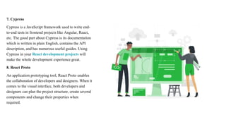 7. Cypress
Cypress is a JavaScript framework used to write end-
to-end tests in frontend projects like Angular, React,
etc. The good part about Cypress is its documentation
which is written in plain English, contains the API
description, and has numerous useful guides. Using
Cypress in your React development projects will
make the whole development experience great.
8. React Proto
An application prototyping tool, React Proto enables
the collaboration of developers and designers. When it
comes to the visual interface, both developers and
designers can plan the project structure, create several
components and change their properties when
required.
 