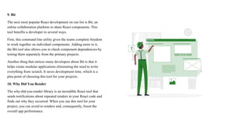 9. Bit
The next most popular React development on our list is Bit, an
online collaboration platform to share React components. This
tool benefits a developer in several ways.
First, this command line utility gives the teams complete freedom
to work together on individual components. Adding more to it,
the Bit tool also allows you to check component dependencies by
testing them separately from the primary projects.
Another thing that entices many developers about Bit is that it
helps create modular applications eliminating the need to write
everything from scratch. It saves development time, which is a
plus point of choosing this tool for your projects.
10. Why Did You Render
The why-did-you-render library is an incredible React tool that
sends notifications about repeated renders in your React code and
finds out why they occurred. When you use this tool for your
project, you can avoid re-renders and, consequently, boost the
overall app performance.
 