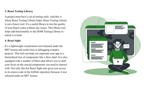 3. React Testing Library
A project must have a set of testing tools. And this is
where React Testing Library helps. React Testing Library
is not a heavy tool. It's a useful library to test the quality
of your React codes without any issues. This library tool
helps add functionality to the DOM Testing Library in
which it is built.
4. React Sight
It’s a lightweight visualization tool released under the
MIT license and works best in debugging complex
projects. This tool can help you represent your app as a
hierarchical tree of components like a flow chart. It is also
equipped with a number of filters that allows you to shift
your focus on the crucial components you need to interact
with. Not only this but React Sight also gives you access
to its source code in the GitHub repository because it was
released under an MIT license.
 