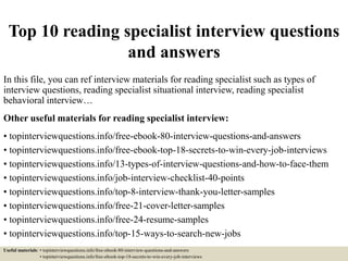 Top 10 reading specialist interview questions
and answers
In this file, you can ref interview materials for reading specialist such as types of
interview questions, reading specialist situational interview, reading specialist
behavioral interview…
Other useful materials for reading specialist interview:
• topinterviewquestions.info/free-ebook-80-interview-questions-and-answers
• topinterviewquestions.info/free-ebook-top-18-secrets-to-win-every-job-interviews
• topinterviewquestions.info/13-types-of-interview-questions-and-how-to-face-them
• topinterviewquestions.info/job-interview-checklist-40-points
• topinterviewquestions.info/top-8-interview-thank-you-letter-samples
• topinterviewquestions.info/free-21-cover-letter-samples
• topinterviewquestions.info/free-24-resume-samples
• topinterviewquestions.info/top-15-ways-to-search-new-jobs
Useful materials: • topinterviewquestions.info/free-ebook-80-interview-questions-and-answers
• topinterviewquestions.info/free-ebook-top-18-secrets-to-win-every-job-interviews
 