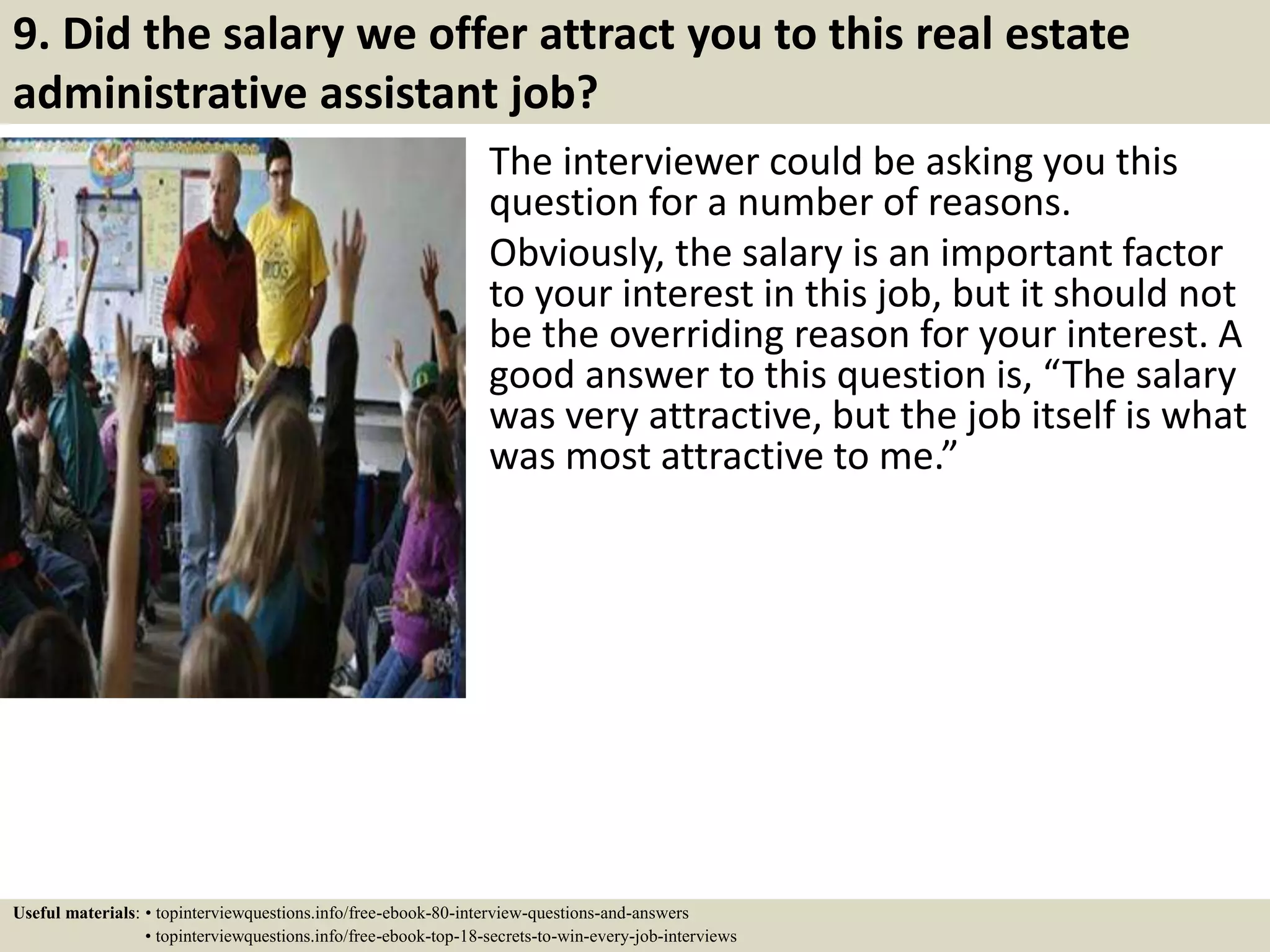 9. Did the salary we offer attract you to this real estate
administrative assistant job?
The interviewer could be asking you this
question for a number of reasons.
Obviously, the salary is an important factor
to your interest in this job, but it should not
be the overriding reason for your interest. A
good answer to this question is, “The salary
was very attractive, but the job itself is what
was most attractive to me.”
Useful materials: • topinterviewquestions.info/free-ebook-80-interview-questions-and-answers
• topinterviewquestions.info/free-ebook-top-18-secrets-to-win-every-job-interviews
 