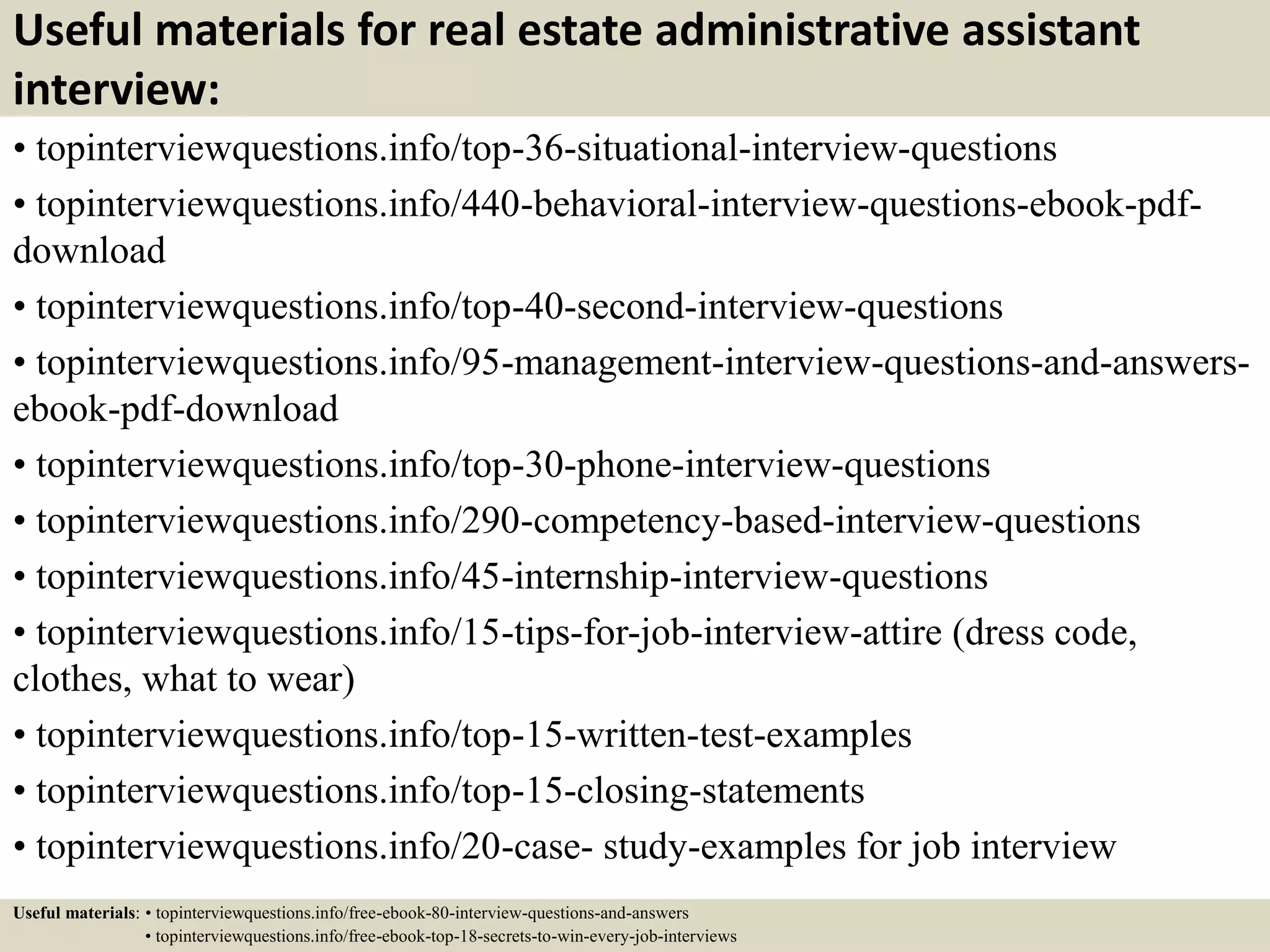 Useful materials for real estate administrative assistant
interview:
• topinterviewquestions.info/top-36-situational-interview-questions
• topinterviewquestions.info/440-behavioral-interview-questions-ebook-pdf-
download
• topinterviewquestions.info/top-40-second-interview-questions
• topinterviewquestions.info/95-management-interview-questions-and-answers-
ebook-pdf-download
• topinterviewquestions.info/top-30-phone-interview-questions
• topinterviewquestions.info/290-competency-based-interview-questions
• topinterviewquestions.info/45-internship-interview-questions
• topinterviewquestions.info/15-tips-for-job-interview-attire (dress code,
clothes, what to wear)
• topinterviewquestions.info/top-15-written-test-examples
• topinterviewquestions.info/top-15-closing-statements
• topinterviewquestions.info/20-case- study-examples for job interview
Useful materials: • topinterviewquestions.info/free-ebook-80-interview-questions-and-answers
• topinterviewquestions.info/free-ebook-top-18-secrets-to-win-every-job-interviews
 