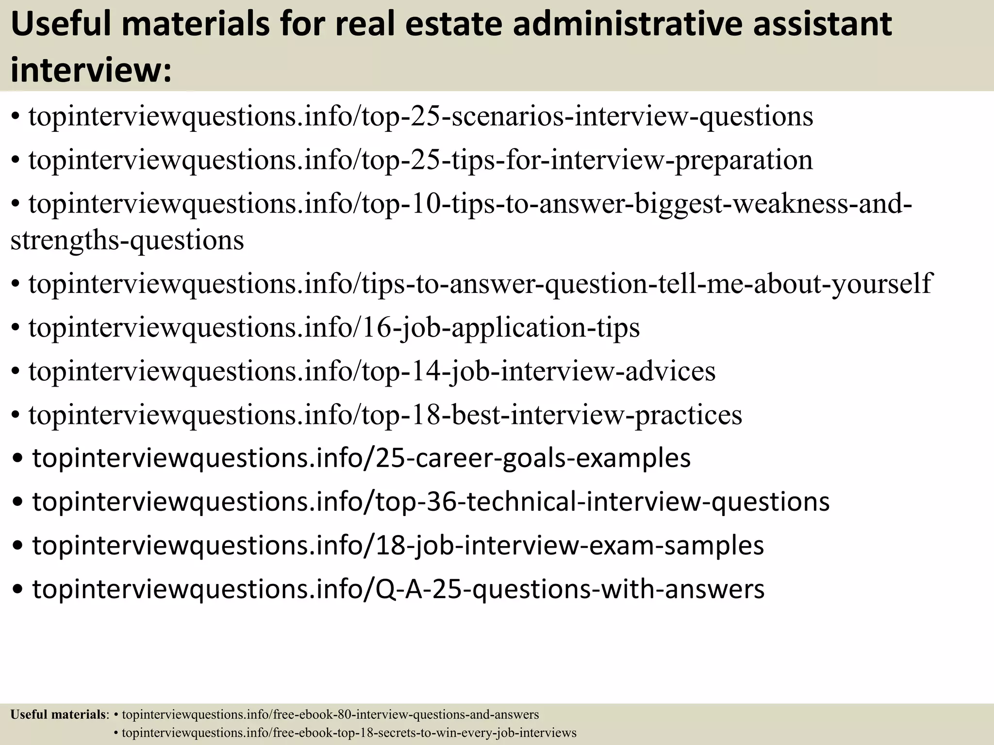 Useful materials for real estate administrative assistant
interview:
• topinterviewquestions.info/top-25-scenarios-interview-questions
• topinterviewquestions.info/top-25-tips-for-interview-preparation
• topinterviewquestions.info/top-10-tips-to-answer-biggest-weakness-and-
strengths-questions
• topinterviewquestions.info/tips-to-answer-question-tell-me-about-yourself
• topinterviewquestions.info/16-job-application-tips
• topinterviewquestions.info/top-14-job-interview-advices
• topinterviewquestions.info/top-18-best-interview-practices
• topinterviewquestions.info/25-career-goals-examples
• topinterviewquestions.info/top-36-technical-interview-questions
• topinterviewquestions.info/18-job-interview-exam-samples
• topinterviewquestions.info/Q-A-25-questions-with-answers
Useful materials: • topinterviewquestions.info/free-ebook-80-interview-questions-and-answers
• topinterviewquestions.info/free-ebook-top-18-secrets-to-win-every-job-interviews
 