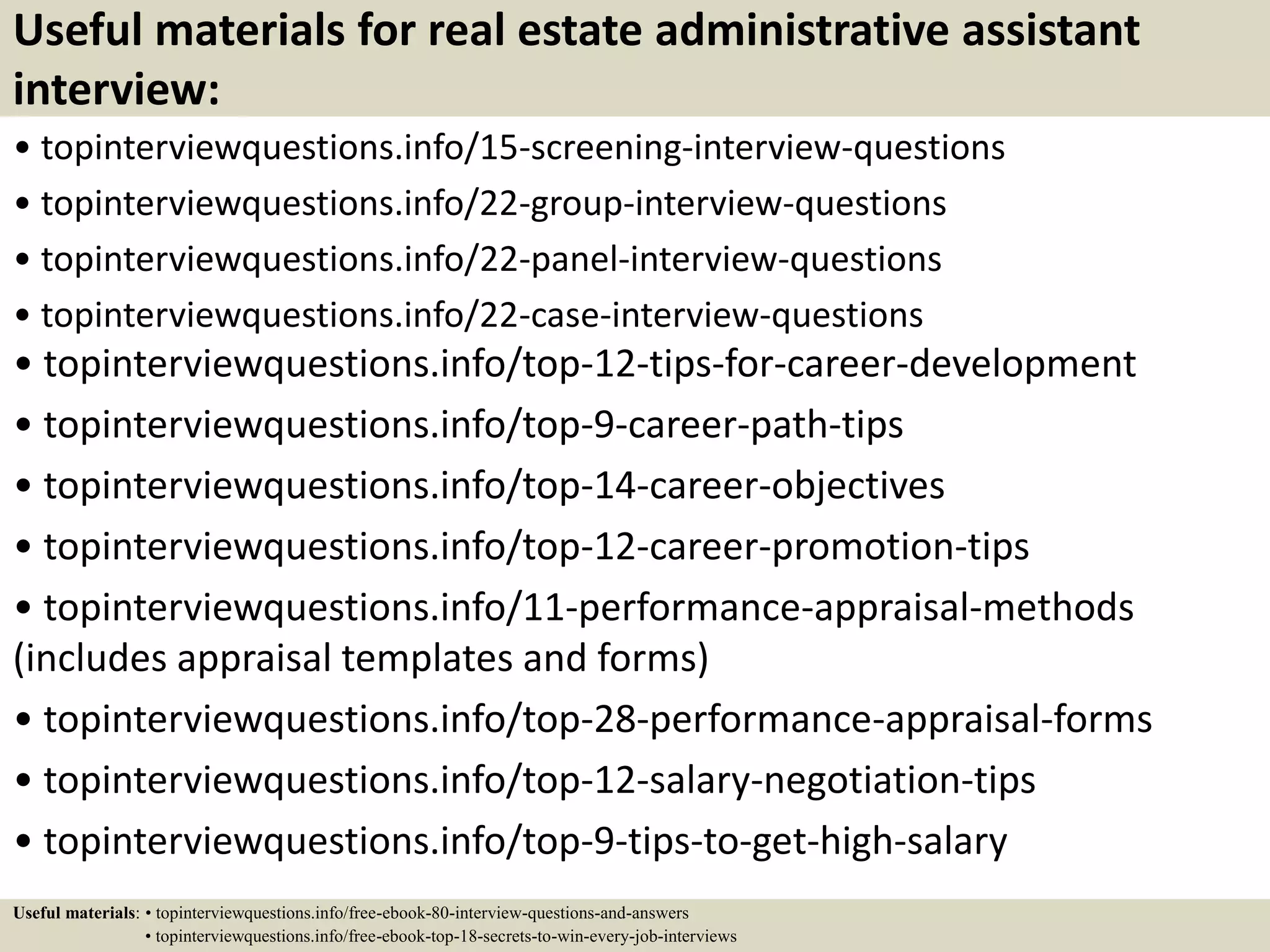 Useful materials for real estate administrative assistant
interview:
• topinterviewquestions.info/15-screening-interview-questions
• topinterviewquestions.info/22-group-interview-questions
• topinterviewquestions.info/22-panel-interview-questions
• topinterviewquestions.info/22-case-interview-questions
• topinterviewquestions.info/top-12-tips-for-career-development
• topinterviewquestions.info/top-9-career-path-tips
• topinterviewquestions.info/top-14-career-objectives
• topinterviewquestions.info/top-12-career-promotion-tips
• topinterviewquestions.info/11-performance-appraisal-methods
(includes appraisal templates and forms)
• topinterviewquestions.info/top-28-performance-appraisal-forms
• topinterviewquestions.info/top-12-salary-negotiation-tips
• topinterviewquestions.info/top-9-tips-to-get-high-salary
Useful materials: • topinterviewquestions.info/free-ebook-80-interview-questions-and-answers
• topinterviewquestions.info/free-ebook-top-18-secrets-to-win-every-job-interviews
 