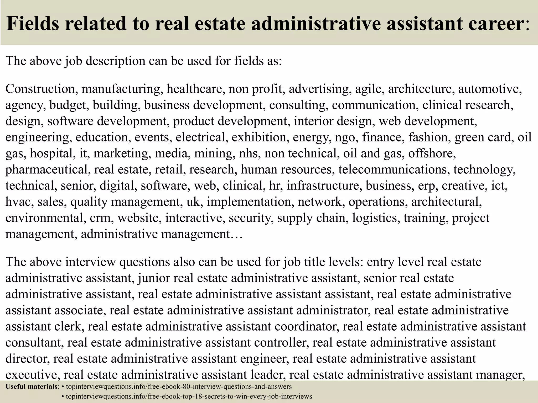 Fields related to real estate administrative assistant career:
The above job description can be used for fields as:
Construction, manufacturing, healthcare, non profit, advertising, agile, architecture, automotive,
agency, budget, building, business development, consulting, communication, clinical research,
design, software development, product development, interior design, web development,
engineering, education, events, electrical, exhibition, energy, ngo, finance, fashion, green card, oil
gas, hospital, it, marketing, media, mining, nhs, non technical, oil and gas, offshore,
pharmaceutical, real estate, retail, research, human resources, telecommunications, technology,
technical, senior, digital, software, web, clinical, hr, infrastructure, business, erp, creative, ict,
hvac, sales, quality management, uk, implementation, network, operations, architectural,
environmental, crm, website, interactive, security, supply chain, logistics, training, project
management, administrative management…
The above interview questions also can be used for job title levels: entry level real estate
administrative assistant, junior real estate administrative assistant, senior real estate
administrative assistant, real estate administrative assistant assistant, real estate administrative
assistant associate, real estate administrative assistant administrator, real estate administrative
assistant clerk, real estate administrative assistant coordinator, real estate administrative assistant
consultant, real estate administrative assistant controller, real estate administrative assistant
director, real estate administrative assistant engineer, real estate administrative assistant
executive, real estate administrative assistant leader, real estate administrative assistant manager,
real estate administrative assistant officer, real estate administrative assistant specialist, real estateUseful materials: • topinterviewquestions.info/free-ebook-80-interview-questions-and-answers
• topinterviewquestions.info/free-ebook-top-18-secrets-to-win-every-job-interviews
 