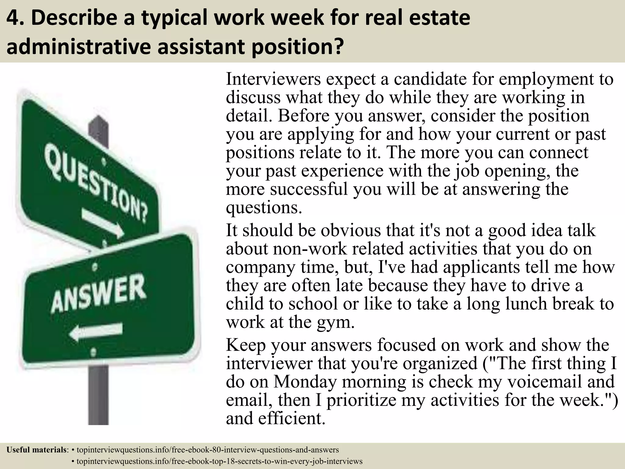 4. Describe a typical work week for real estate
administrative assistant position?
Interviewers expect a candidate for employment to
discuss what they do while they are working in
detail. Before you answer, consider the position
you are applying for and how your current or past
positions relate to it. The more you can connect
your past experience with the job opening, the
more successful you will be at answering the
questions.
It should be obvious that it's not a good idea talk
about non-work related activities that you do on
company time, but, I've had applicants tell me how
they are often late because they have to drive a
child to school or like to take a long lunch break to
work at the gym.
Keep your answers focused on work and show the
interviewer that you're organized ("The first thing I
do on Monday morning is check my voicemail and
email, then I prioritize my activities for the week.")
and efficient.
Useful materials: • topinterviewquestions.info/free-ebook-80-interview-questions-and-answers
• topinterviewquestions.info/free-ebook-top-18-secrets-to-win-every-job-interviews
 