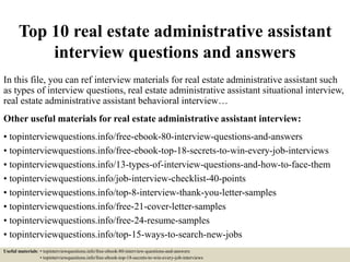 Top 10 real estate administrative assistant
interview questions and answers
In this file, you can ref interview materials for real estate administrative assistant such
as types of interview questions, real estate administrative assistant situational interview,
real estate administrative assistant behavioral interview…
Other useful materials for real estate administrative assistant interview:
• topinterviewquestions.info/free-ebook-80-interview-questions-and-answers
• topinterviewquestions.info/free-ebook-top-18-secrets-to-win-every-job-interviews
• topinterviewquestions.info/13-types-of-interview-questions-and-how-to-face-them
• topinterviewquestions.info/job-interview-checklist-40-points
• topinterviewquestions.info/top-8-interview-thank-you-letter-samples
• topinterviewquestions.info/free-21-cover-letter-samples
• topinterviewquestions.info/free-24-resume-samples
• topinterviewquestions.info/top-15-ways-to-search-new-jobs
Useful materials: • topinterviewquestions.info/free-ebook-80-interview-questions-and-answers
• topinterviewquestions.info/free-ebook-top-18-secrets-to-win-every-job-interviews
 