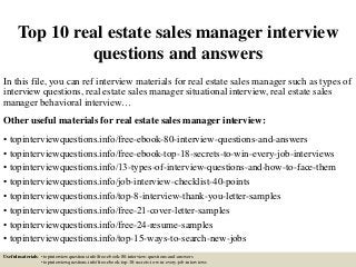 Top 10 real estate sales manager interview
questions and answers
In this file, you can ref interview materials for real estate sales manager such as types of
interview questions, real estate sales manager situational interview, real estate sales
manager behavioral interview…
Other useful materials for real estate sales manager interview:
• topinterviewquestions.info/free-ebook-80-interview-questions-and-answers
• topinterviewquestions.info/free-ebook-top-18-secrets-to-win-every-job-interviews
• topinterviewquestions.info/13-types-of-interview-questions-and-how-to-face-them
• topinterviewquestions.info/job-interview-checklist-40-points
• topinterviewquestions.info/top-8-interview-thank-you-letter-samples
• topinterviewquestions.info/free-21-cover-letter-samples
• topinterviewquestions.info/free-24-resume-samples
• topinterviewquestions.info/top-15-ways-to-search-new-jobs
Useful materials: • topinterviewquestions.info/free-ebook-80-interview-questions-and-answers
• topinterviewquestions.info/free-ebook-top-18-secrets-to-win-every-job-interviews
 