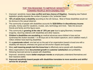 TOP TEN REASONS TO IMPROVE SENSITIVITY
                       TOWARD PEOPLE WITH DISABILITIES
1.  Improved sensitivity means less conflict and less chance of litigation. Sweeping new Federal
    legislation greatly expands the number of people in the “protected class”.
2. 18% of adults have a disability according to the US Census. Most of these disabilities would not
    be obvious to the casual observer.
3. The community of people with disabilities accounts for $220 Billion in discretionary income
    annually, money used for vacations, cruises, cars, technology and more. Take into account
    friends and family and this figure soars.
4. This community is growing at the rate of 25% per year due to aging Boomers, increased
    longevity, returning veterans with disabilities and other reasons.
5. Children’s disabilities are escalating as medical advances save children’s lives and as
    syndromes like Autism escalate: 1 in 90 boys are on the Autism spectrum, and in addition nearly 5
    million children have learning disabilities.
6. It’s a passionate cohort: one bad act on the part of an organization toward a loved one with a
    disability will resound, whereas one good act will anchor respect and loyalty.
7. Many well meaning people lack the know-how to effectively serve people with disabilities.
8. Many organizations have documented growth in customer satisfaction and profitability
    following improved service to people with disabilities.
9. Improved sensitivity means better employee morale as employees understand themselves and
    their reactions better.
10. Improved sensitivity toward people with disabilities translates to more sensitive and skillful
    service for all people.

                                  www.disabilityetiquettetraining.com
                                           845 353 4470
 