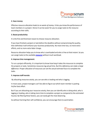 2. Save money:
Effective resource allocation leads to no waste of money. It lets you know the performance of
team members in a project. Hence it can be easier for you to assign tasks to the resource
according to their skills.
3. Boost productivity:
It is the first and foremost reason to choose resource allocation.
If you have finished a project or task before the deadline without compromising the quality,
then definitely it will enhance your business productivity. No more time loss, no more extra
efforts, and no more extra labor charge.
Resource allocation helps you to know who is overloaded and who is free at that instant. So you
can assign tasks to the available resource without much workload.
4. Improve time management:
To run a project efficiently, it is important to know how long it takes the resources to complete
the projects or tasks. Sometimes resources lag actual time. But this deficiency can make a large
difference. Proper allocation of resources can set the actual estimate hours to complete the
tasks.
5. Improve staff morale:
By allocating resources wisely, you can see who is leading and who is lagging.
In most cases, project managers can’t be able to figure out which team member is putting
his/her best effort.
But if you are allocating your resources wisely, then you can identify who is doing what, who is
lagging or leading, who is taking more time to complete a project as compared to the estimated
hour(s). By filtering these factors, you can easily get the most deserving.
So without harming their self-confidence, you can encourage them to work better.
 