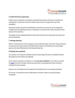 6. Predict the future project plan:
Proper resource allocation can help you to identify the presence of the team member(s) or
employee(s) in a particular task and it makes easier for you to assign tasks as per their
availability.
Seeing the project requirement and deadline, sometimes one resource can be assigned to
multiple tasks. By allocating resources, employees can prioritize their tasks and execute them
based on their priorities.
The project can be completed without much hassle and the future planning of the project can
be done flawlessly.
7. Strategic planning:
When a company sets its vision and goal, resource allocation plays a vital role. Proper allocation
of resources can help to achieve and fulfill project needs. So ultimately vision and strategic
goals can be done effectively by eliminating existing risks.
8. Manage team workload:
Let a project is running over schedule and you need to adjust the team's workload to deliver
the project on time without any obstacle.
Here, resource allocation can help you in managing team workload. It can help you to check
the task list of team members and let you know who is overloaded with tasks and whose
schedule has more capacity.
Now you can rearrange the task to balance the workload and no one will get overloaded.
As a result, it increases the team’s effectiveness and later it leads to successful project
completion.
 