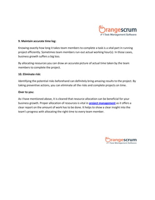 9. Maintain accurate time log:
Knowing exactly how long it takes team members to complete a task is a vital part in running
project efficiently. Sometimes team members run-out actual working hour(s). In those cases,
business growth suffers a big loss.
By allocating resources you can draw an accurate picture of actual time taken by the team
members to complete the project.
10. Eliminate risk:
Identifying the potential risks beforehand can definitely bring amazing results to the project. By
taking preventive actions, you can eliminate all the risks and complete projects on time.
Over to you:
As I have mentioned above, it is cleared that resource allocation can be beneficial for your
business growth. Proper allocation of resources is vital in project management as it offers a
clear report on the amount of work has to be done. It helps to show a clear insight into the
team’s progress with allocating the right time to every team member.
 