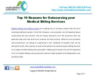 End to End Medical Billing Solutions
Call now 888-357-3226 (Toll Free)
http://www.medicalbillersandcoders.com
www.medicalbillersandcoders.com
Copyright ©-2013 MBC. All Rights Reserved.
Page 1 of 7
Top 10 Reasons for Outsourcing your
Medical Billing Services
Medical billing and coding services are evolving into a lucrative market with the ever
evolving healthcare system in the USA. However, care providers are still skeptical about
outsourcing this key function and are losing autonomy over the processes that can
generate long term and short term revenue for their practice. What the care providers
and practitioners are failing to understand is the multitude of benefits that can be
derived for both, their practice as well as the patients by outsourcing the billing function
to an expert medical billing service provider. Following 10 reasons can win the argument
in for of medical billing outsourcing and convince large hospitals and independent care
providers alike.
 