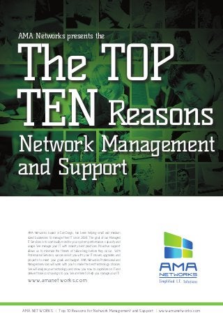 AMA Networks presents the

The TOP
TEN Reasons

Network Management
and Support
AMA Networks, based in San Diego, has been helping small and medium
sized businesses to manage their IT since 2008. The goal of our Managed
IT Services is to continually monitor your system performance, capacity and
usage. We manage your IT with industry best practices. Proactive support
allows us to minimize the threats of failure long before they occur. With
Professional Services, we can assist you with your IT moves, upgrades, and
projects to meet your goals and budget. AMA Networks Professional and
Managed services will work with you to make the best technology choices.
We will analyze your technology and show you how to capitalize on IT and
deliver those cost savings to you. We are here to help you manage your IT!

www.a m a ne t w ork s . c om

AMA NETWORKS | Top 10 Reasons for Network Management and Support | www.amanetworks.com

 