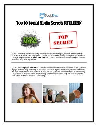 Top 10 Social Media Secrets REVEALED!




So it’s no mystery that Social Media is here to stay, but how do you go about it the right way?
That seems to be a extremely popular question and that’s exactly why we’ve put together these
“Top 10 social Media Secrets REVEALED” - follow these 10 easy secrets and you’ll be one
step ahead of your competition!



1) LISTEN, Engage and CARE! - “Discussions are the currency of Facebook. When your fans
engage, your fan page comes up in their feed regularly. A great way to get your fans active is to
end each status update with a question. You can add your own comments to get the ball rolling.
Do your best to respond to fan questions as promptly as possible to keep the discussion alive.”
Mari Smith, author of Facebook Marketing.
 