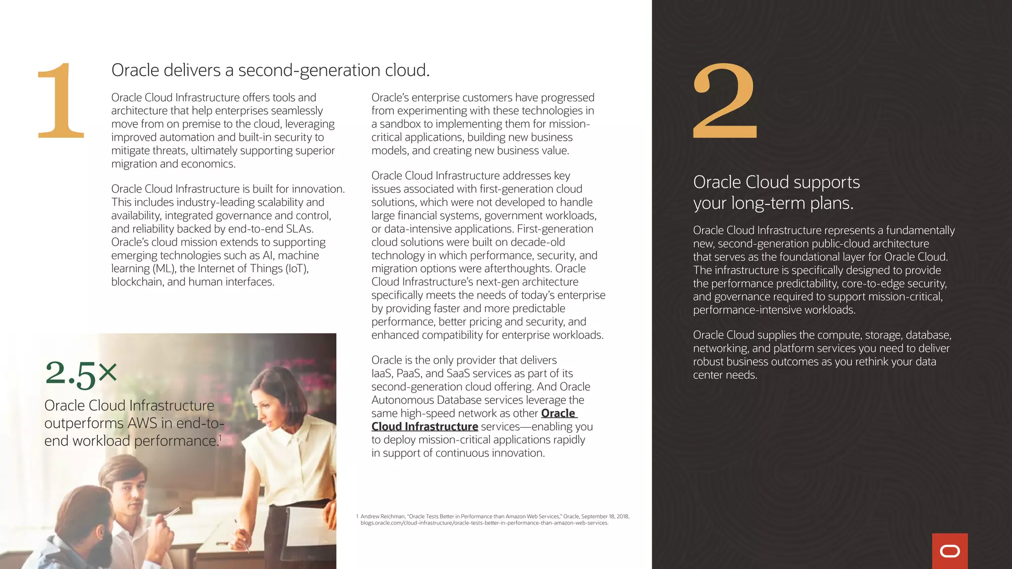 Oracle delivers a second-generation cloud.
Oracle Cloud Infrastructure offers tools and
architecture that help enterprises seamlessly
move from on premise to the cloud, leveraging
improved automation and built-in security to
mitigate threats, ultimately supporting superior
migration and economics.
Oracle Cloud Infrastructure is built for innovation.
This includes industry-leading scalability and
availability, integrated governance and control,
and reliability backed by end-to-end SLAs.
Oracle’s cloud mission extends to supporting
emerging technologies such as AI, machine
learning (ML), the Internet of Things (IoT),
blockchain, and human interfaces.
Oracle’s enterprise customers have progressed
from experimenting with these technologies in
a sandbox to implementing them for mission-
critical applications, building new business
models, and creating new business value.
Oracle Cloud Infrastructure addresses key
issues associated with first-generation cloud
solutions, which were not developed to handle
large financial systems, government workloads,
or data-intensive applications. First-generation
cloud solutions were built on decade-old
technology in which performance, security, and
migration options were afterthoughts. Oracle
Cloud Infrastructure’s next-gen architecture
specifically meets the needs of today’s enterprise
by providing faster and more predictable
performance, better pricing and security, and
enhanced compatibility for enterprise workloads.
Oracle is the only provider that delivers
IaaS, PaaS, and SaaS services as part of its
second-generation cloud offering. And Oracle
Autonomous Database services leverage the
same high-speed network as other Oracle
Cloud Infrastructure services—enabling you
to deploy mission-critical applications rapidly
in support of continuous innovation.
Oracle Cloud supports
your long-term plans.
Oracle Cloud Infrastructure represents a fundamentally
new, second-generation public-cloud architecture
that serves as the foundational layer for Oracle Cloud.
The infrastructure is specifically designed to provide
the performance predictability, core-to-edge security,
and governance required to support mission-critical,
performance-intensive workloads.
Oracle Cloud supplies the compute, storage, database,
networking, and platform services you need to deliver
robust business outcomes as you rethink your data
center needs.2.5×
Oracle Cloud Infrastructure
outperforms AWS in end-to-
end workload performance.1
1 Andrew Reichman, “Oracle Tests Better in Performance than Amazon Web Services,” Oracle, September 18, 2018,
blogs.oracle.com/cloud-infrastructure/oracle-tests-better-in-performance-than-amazon-web-services.
21
 