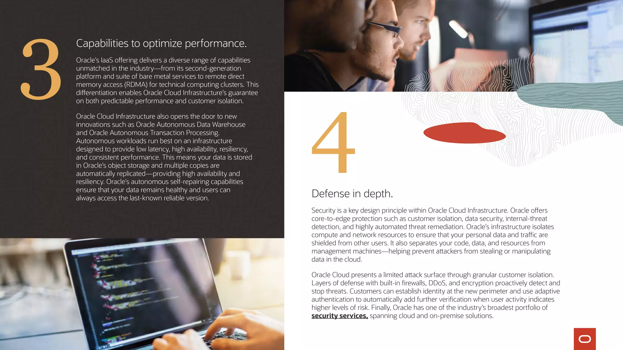 Defense in depth.
Security is a key design principle within Oracle Cloud Infrastructure. Oracle offers
core‑to‑edge protection such as customer isolation, data security, internal-threat
detection, and highly automated threat remediation. Oracle’s infrastructure isolates
compute and network resources to ensure that your personal data and traffic are
shielded from other users. It also separates your code, data, and resources from
management machines—helping prevent attackers from stealing or manipulating
data in the cloud.
Oracle Cloud presents a limited attack surface through granular customer isolation.
Layers of defense with built-in firewalls, DDoS, and encryption proactively detect and
stop threats. Customers can establish identity at the new perimeter and use adaptive
authentication to automatically add further verification when user activity indicates
higher levels of risk. Finally, Oracle has one of the industry’s broadest portfolio of
security services, spanning cloud and on-premise solutions.
Capabilities to optimize performance.
Oracle’s IaaS offering delivers a diverse range of capabilities
unmatched in the industry—from its second-generation
platform and suite of bare metal services to remote direct
memory access (RDMA) for technical computing clusters. This
differentiation enables Oracle Cloud Infrastructure’s guarantee
on both predictable performance and customer isolation.
Oracle Cloud Infrastructure also opens the door to new
innovations such as Oracle Autonomous Data Warehouse
and Oracle Autonomous Transaction Processing.
Autonomous workloads run best on an infrastructure
designed to provide low latency, high availability, resiliency,
and consistent performance. This means your data is stored
in Oracle’s object storage and multiple copies are
automatically replicated—providing high availability and
resiliency. Oracle’s autonomous self-repairing capabilities
ensure that your data remains healthy and users can
always access the last-known reliable version.
4
3
 