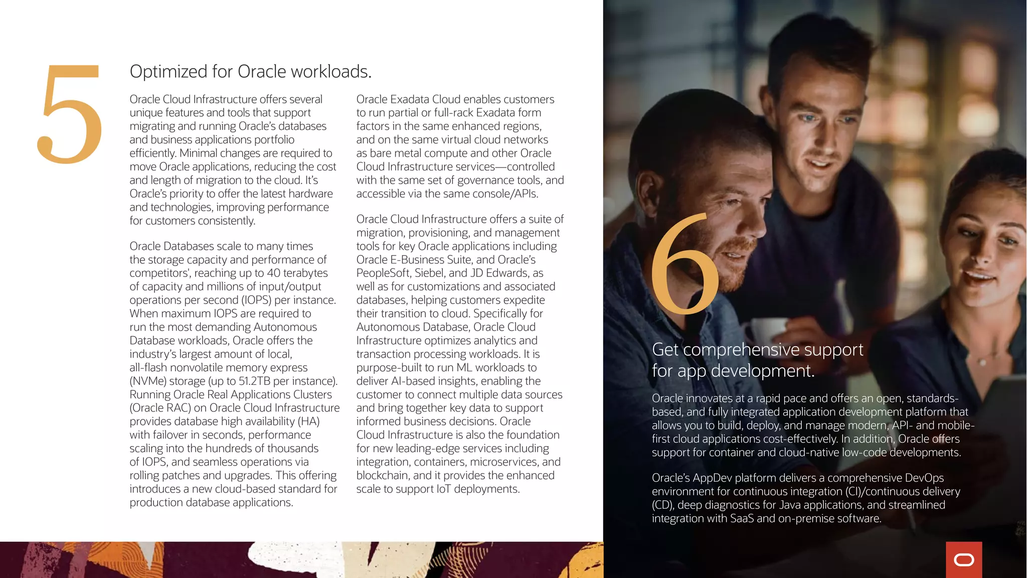Optimized for Oracle workloads.
Oracle Cloud Infrastructure offers several
unique features and tools that support
migrating and running Oracle’s databases
and business applications portfolio
efficiently. Minimal changes are required to
move Oracle applications, reducing the cost
and length of migration to the cloud. It’s
Oracle’s priority to offer the latest hardware
and technologies, improving performance
for customers consistently.
Oracle Databases scale to many times
the storage capacity and performance of
competitors', reaching up to 40 terabytes
of capacity and millions of input/output
operations per second (IOPS) per instance.
When maximum IOPS are required to
run the most demanding Autonomous
Database workloads, Oracle offers the
industry’s largest amount of local,
all-flash nonvolatile memory express
(NVMe) storage (up to 51.2TB per instance).
Running Oracle Real Applications Clusters
(Oracle RAC) on Oracle Cloud Infrastructure
provides database high availability (HA)
with failover in seconds, performance
scaling into the hundreds of thousands
of IOPS, and seamless operations via
rolling patches and upgrades. This offering
introduces a new cloud-based standard for
production database applications.
Oracle Exadata Cloud enables customers
to run partial or full-rack Exadata form
factors in the same enhanced regions,
and on the same virtual cloud networks
as bare metal compute and other Oracle
Cloud Infrastructure services—controlled
with the same set of governance tools, and
accessible via the same console/APIs.
Oracle Cloud Infrastructure offers a suite of
migration, provisioning, and management
tools for key Oracle applications including
Oracle E-Business Suite, and Oracle’s
PeopleSoft, Siebel, and JD Edwards, as
well as for customizations and associated
databases, helping customers expedite
their transition to cloud. Specifically for
Autonomous Database, Oracle Cloud
Infrastructure optimizes analytics and
transaction processing workloads. It is
purpose-built to run ML workloads to
deliver AI-based insights, enabling the
customer to connect multiple data sources
and bring together key data to support
informed business decisions. Oracle
Cloud Infrastructure is also the foundation
for new leading-edge services including
integration, containers, microservices, and
blockchain, and it provides the enhanced
scale to support IoT deployments.
Get comprehensive support
for app development.
Oracle innovates at a rapid pace and offers an open, standards-
based, and fully integrated application development platform that
allows you to build, deploy, and manage modern, API- and mobile-
first cloud applications cost-effectively. In addition, Oracle offers
support for container and cloud-native low-code developments.
Oracle’s AppDev platform delivers a comprehensive DevOps
environment for continuous integration (CI)/continuous delivery
(CD), deep diagnostics for Java applications, and streamlined
integration with SaaS and on-premise software.
6
5
 
