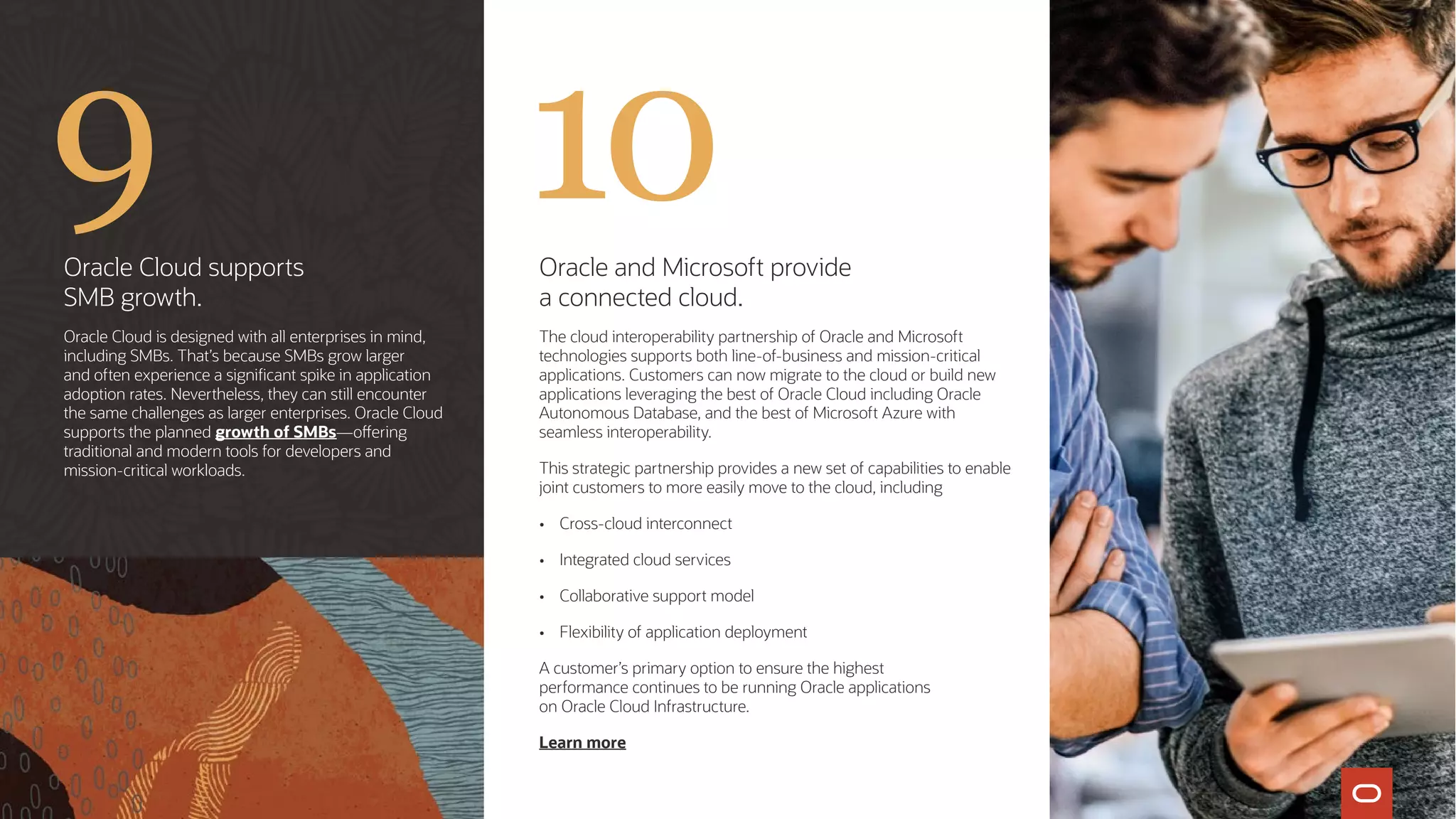 Oracle Cloud supports
SMB growth.
Oracle Cloud is designed with all enterprises in mind,
including SMBs. That’s because SMBs grow larger
and often experience a significant spike in application
adoption rates. Nevertheless, they can still encounter
the same challenges as larger enterprises. Oracle Cloud
supports the planned growth of SMBs—offering
traditional and modern tools for developers and
mission-critical workloads.
Oracle and Microsoft provide
a connected cloud.
The cloud interoperability partnership of Oracle and Microsoft
technologies supports both line-of-business and mission-critical
applications. Customers can now migrate to the cloud or build new
applications leveraging the best of Oracle Cloud including Oracle
Autonomous Database, and the best of Microsoft Azure with
seamless interoperability.
This strategic partnership provides a new set of capabilities to enable
joint customers to more easily move to the cloud, including
•	 Cross-cloud interconnect
•	 Integrated cloud services
•	 Collaborative support model
•	 Flexibility of application deployment
A customer’s primary option to ensure the highest
performance continues to be running Oracle applications
on Oracle Cloud Infrastructure.
Learn more
9 10
 