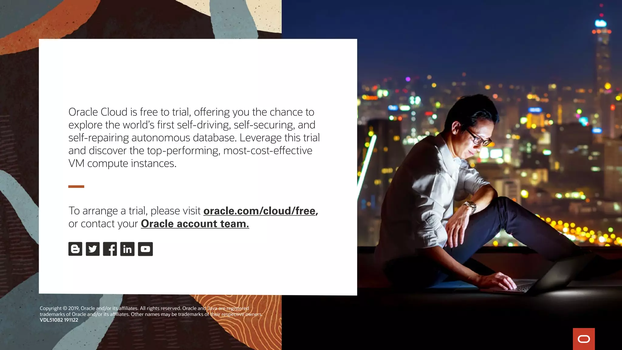 Oracle Cloud is free to trial, offering you the chance to
explore the world’s first self-driving, self-securing, and
self-repairing autonomous database. Leverage this trial
and discover the top-performing, most-cost-effective
VM compute instances.
To arrange a trial, please visit oracle.com/cloud/free,
or contact your Oracle account team.
Copyright © 2019, Oracle and/or its affiliates. All rights reserved. Oracle and Java are registered
trademarks of Oracle and/or its affiliates. Other names may be trademarks of their respective owners.
VDL51082 191122
 