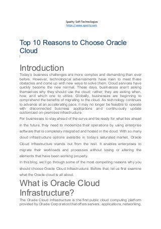 Sparity Soft Technologies
https://www.sparity.com
Top 10 Reasons to Choose Oracle
Cloud
|
Introduction
Today’s business challenges are more complex and demanding than ever
before. However, technological advancements have risen to meet these
obstacles and come up with new ways to solve them. Cloud services have
quickly become the new normal. These days, businesses aren’t asking
themselves why they should use the cloud; rather, they are asking when,
how, and which one to utilize. Globally, businesses are beginning to
comprehend the benefits of migrating to the cloud. As technology continues
to advance at an accelerating pace, it may no longer be feasible to operate
with disconnected business applications and continuously update
customized on-premises infrastructure.
For businesses to stay ahead of the curve and be ready for what lies ahead
in the future, they need to modernize their operations by using enterprise
software that is completely integrated and hosted in the cloud. With so many
cloud infrastructure options available in today’s saturated market, Oracle
Cloud Infrastructure stands out from the rest. It enables enterprises to
migrate their workloads and processes without losing or altering the
elements that have been working properly.
In this blog, we’ll go through some of the most compelling reasons why you
should choose Oracle Cloud Infrastructure. Before that, let us first examine
what the Oracle cloud is all about.
What is Oracle Cloud
Infrastructure?
The Oracle Cloud Infrastructure is the first public cloud computing platform
provided by Oracle Corporation that offers servers, applications, networking,
 