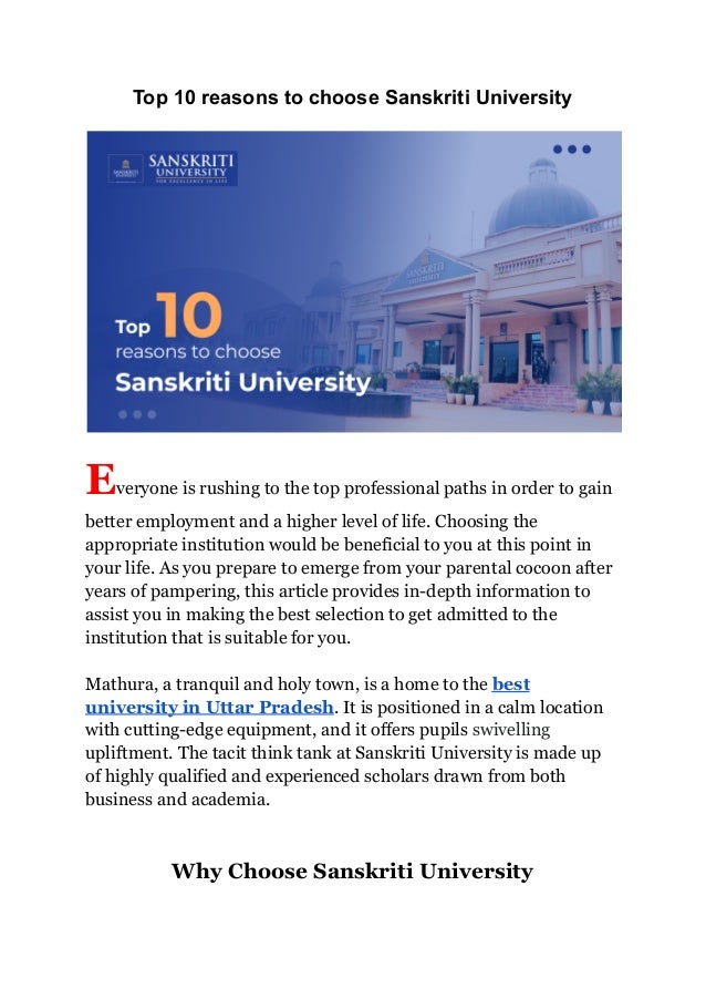 Top 10 reasons to choose Sanskriti University
Everyone is rushing to the top professional paths in order to gain
better employment and a higher level of life. Choosing the
appropriate institution would be beneficial to you at this point in
your life. As you prepare to emerge from your parental cocoon after
years of pampering, this article provides in-depth information to
assist you in making the best selection to get admitted to the
institution that is suitable for you.
Mathura, a tranquil and holy town, is a home to the best
university in Uttar Pradesh. It is positioned in a calm location
with cutting-edge equipment, and it offers pupils swivelling
upliftment. The tacit think tank at Sanskriti University is made up
of highly qualified and experienced scholars drawn from both
business and academia.
Why Choose Sanskriti University
 