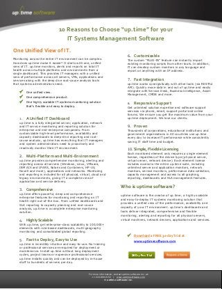 For more information, contact uptime software inc. at:
+1.416.868.0152 | www.uptimesoftware.com
© uptime software inc.
One Unified View of IT.
Monitoring across the entire IT environment can be complex.
How does up.time make it easier? It starts with one, unified
view of IT. up.time monitors, alerts and reports on total IT
health across multiple platforms and environments from a
single dashboard. This provides IT managers with a unified
view of performance across all servers, VMs, applications and
services along with the deep dive root-cause analysis tools
that systems administrators need.
 One unified view.
 One comprehensive product.
 One highly scalable IT systems monitoring solution
that’s flexible and easy to deploy.
1. A Unified IT Dashboard
up.time is a fully integrated server, application, network
and IT service monitoring and reporting solution for
enterprise and mid-enterprise companies. From
customizable high-level performance, availability and
capacity dashboards to deep-dive reporting and root-
cause analysis, up.time has everything that IT managers
and system administrators need to proactively and
reactively monitor their IT environment.
2. Multi-Platform and Multi-Environment
up.time provides comprehensive monitoring, alerting and
reporting across all servers (Windows, Linux, VMware,
IBM AIX and LPARS, Solaris and Containers, HP-UX,
Novell and more), applications and networks. Monitoring
and reporting is included for all physical, virtual, cloud and
legacy environments, giving IT a complete view of
application and service delivery.
3. Comprehensive
up.time offers powerful, deep and comprehensive
enterprise features for monitoring and reporting on IT
health right out-of-the box. From unified dashboards and
SLA reporting to capacity planning and root-cause
analysis, up.time is a complete enterprise monitoring
solution.
4. Highly Scalable
With up.time, get enterprise-class scalability to 100,000+
elements with role-based dashboards, multi-geography
monitoring and consolidated global reporting.
5. Fast to Deploy, Easy to Use
up.time is incredibly intuitive and easy-to-use. No training
or professional services are required for deployment or
maintenance. Install up.time without long deployment
cycles, project teams or expensive professional services.
up.time installs quickly and can be deployed by in-house
staff to hundreds of servers per day.
6. Customizable
The custom “PLUG-IN” feature can instantly import
existing monitoring scripts from other tools. In addition,
IT can develop custom monitors in any language and
report on anything with an IP address.
7. Fast Integration
up.time works synergistically with other tools (via RESTful
API). Quickly move data in and out of up.time and easily
integrate with Service Desk, Business Intelligence, Asset
Management, CMDB and more.
8. Responsive Support
Get unlimited solution expertise and software support
services via phone, email, support portal and online
forums. We ensure you get the maximum value from your
up.time deployment. We love our clients.
9. Proven
Thousands of corporations, educational institutions and
government organizations in 40 countries use up.time
every day to increase IT performance while consistently
saving IT staff time and budget.
10. Simple, Flexible Licensing
Each monitored element only requires a single element
license, regardless of the device type (physical server,
virtual server, network device). Each element license
includes access to the entire up.time suite, including
unlimited server and application monitors, network
monitors, service monitors, performance data collection,
capacity management and access to all graphing,
reporting, dashboards and SLA management features.
Who is uptime software?
uptime software is the creator of up.time; a highly scalable
and easy-to-deploy IT systems monitoring solution that
provides a unified view of the performance, availability and
capacity of your IT environment. up.time's dashboards and
tools deliver integrated, comprehensive and flexible
monitoring, alerting and reporting for all physical servers,
virtual machines, network devices, applications and services.
 Download a FREE 30-day Trial at
www.uptimesoftware.com
10 Reasons to Choose “up.time” for your
IT Systems Management Software
 