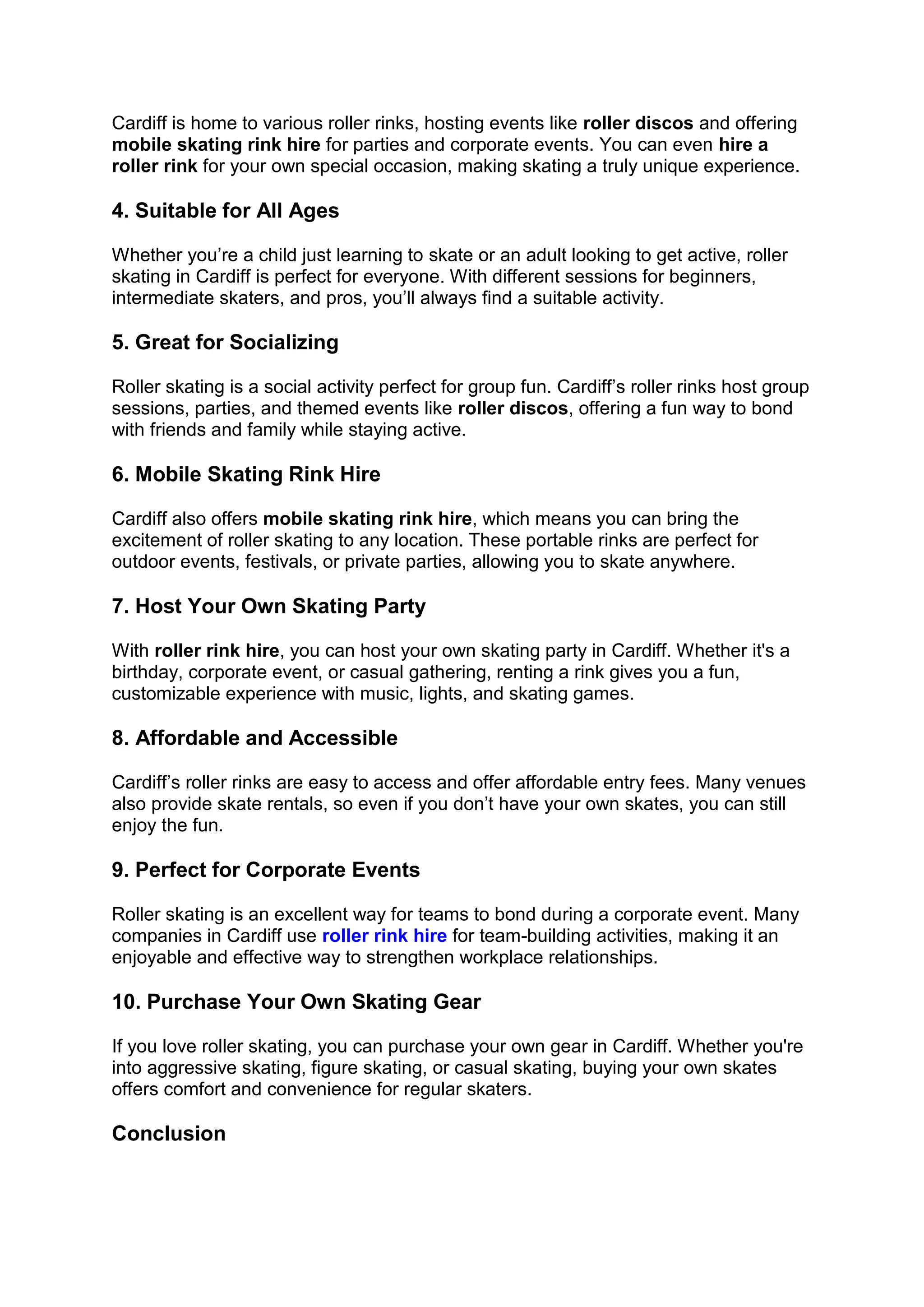 Cardiff is home to various roller rinks, hosting events like roller discos and offering
mobile skating rink hire for parties and corporate events. You can even hire a
roller rink for your own special occasion, making skating a truly unique experience.
4. Suitable for All Ages
Whether you’re a child just learning to skate or an adult looking to get active, roller
skating in Cardiff is perfect for everyone. With different sessions for beginners,
intermediate skaters, and pros, you’ll always find a suitable activity.
5. Great for Socializing
Roller skating is a social activity perfect for group fun. Cardiff’s roller rinks host group
sessions, parties, and themed events like roller discos, offering a fun way to bond
with friends and family while staying active.
6. Mobile Skating Rink Hire
Cardiff also offers mobile skating rink hire, which means you can bring the
excitement of roller skating to any location. These portable rinks are perfect for
outdoor events, festivals, or private parties, allowing you to skate anywhere.
7. Host Your Own Skating Party
With roller rink hire, you can host your own skating party in Cardiff. Whether it's a
birthday, corporate event, or casual gathering, renting a rink gives you a fun,
customizable experience with music, lights, and skating games.
8. Affordable and Accessible
Cardiff’s roller rinks are easy to access and offer affordable entry fees. Many venues
also provide skate rentals, so even if you don’t have your own skates, you can still
enjoy the fun.
9. Perfect for Corporate Events
Roller skating is an excellent way for teams to bond during a corporate event. Many
companies in Cardiff use roller rink hire for team-building activities, making it an
enjoyable and effective way to strengthen workplace relationships.
10. Purchase Your Own Skating Gear
If you love roller skating, you can purchase your own gear in Cardiff. Whether you're
into aggressive skating, figure skating, or casual skating, buying your own skates
offers comfort and convenience for regular skaters.
Conclusion
 