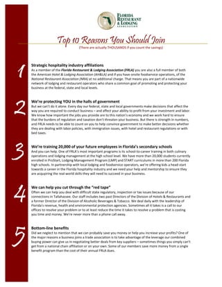 Top 10 Reasons You Should Join
                                    (There are actually THOUSANDS if you count the savings) 




1   Strategic hospitality industry affiliations  
    As a member of the Florida Restaurant & Lodging Association (FRLA) you are also a full member of both 
    the American Hotel & Lodging Association (AH&LA) and if you have onsite foodservice operations, of the 
    National Restaurant Association (NRA) at no additional charge. That means you are part of a nationwide 
    network of lodging and restaurant operators who share a common goal of promoting and protecting your 
    business at the federal, state and local levels.  
     




2
     
    We’re protecting YOU in the halls of government  
    But we can’t do it alone. Every day our federal, state and local governments make decisions that affect the 
    way you are required to conduct business – and affect your ability to profit from your investment and labor. 
    We know how important the jobs you provide are to this nation’s economy and we work hard to ensure 
    that the burdens of regulation and taxation don’t threaten your business. But there is strength in numbers, 
    and FRLA needs to be able to count on you to help convince government to make better decisions whether 
    they are dealing with labor policies, with immigration issues, with hotel and restaurant regulations or with 
    bed taxes. 
     



3    
    We’re training 20,000 of your future employees in Florida’s secondary schools  
    And you can help. One of FRLA’s most important programs is its school‐to‐career training in both culinary 
    operations and lodging management at the high school level. We have more than 20,000 students currently 
    enrolled in ProStart, Lodging Management Program (LMP) and START curriculums in more than 200 Florida 
    high schools. In partnership with local lodging and foodservice operators, we’re offering kids a head‐start 
    towards a career in the Florida hospitality industry and we need your help and mentorship to ensure they 
    are acquyiring the real‐world skills they will need to succeed in your business. 
     




4
     
    We can help you cut through the “red tape” 
    Often we can help you deal with difficult state regulatory, inspection or tax issues because of our 
    connections in Tallahassee. Our staff includes two past Directors of the Division of Hotels & Restaurants and 
    a former Director of the Division of Alcoholic Beverages & Tobacco. We deal daily with the leadership of 
    Florida’s revenue, health and environmental protection agencies. Sometimes all it takes is a call to our 
    offices to resolve your problem or to at least reduce the time it takes to resolve a problem that is costing 
    you time and money. We’re never more than a phone call away. 
     




5
     
    Bottom‐line benefits  
    Did we neglect to mention that we can probably save you money or help you increase your profits? One of 
    the major reasons a business joins a trade association is to take advantage of the leverage our combined 
    buying power can give us in negotiating better deals from key suppliers – sometimes things you simply can’t 
    get from a national chain affiliation or on your own. Some of our members save more money from a single 
    benefit program than the cost of their annual FRLA dues. 
 