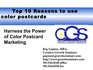   Top 10 Reasons to use color postcards Reg Gupton, MBA,  Creative Growth Seminars gupton@growthseminars.com  http://www.growthseminars.com 303.544.0340 office 303.544.0358 fax Harness the Power of Color Postcard Marketing 