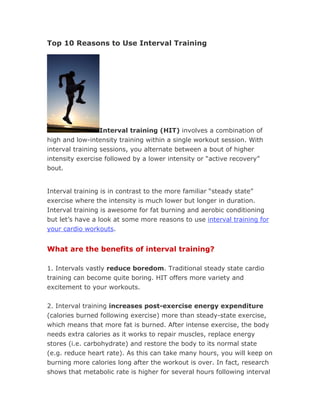 Top 10 Reasons to Use Interval Training




                 Interval training (HIT) involves a combination of
high and low-intensity training within a single workout session. With
interval training sessions, you alternate between a bout of higher
intensity exercise followed by a lower intensity or “active recovery”
bout.


Interval training is in contrast to the more familiar “steady state”
exercise where the intensity is much lower but longer in duration.
Interval training is awesome for fat burning and aerobic conditioning
but let’s have a look at some more reasons to use interval training for
your cardio workouts.


What are the benefits of interval training?

1. Intervals vastly reduce boredom. Traditional steady state cardio
training can become quite boring. HIT offers more variety and
excitement to your workouts.


2. Interval training increases post-exercise energy expenditure
(calories burned following exercise) more than steady-state exercise,
which means that more fat is burned. After intense exercise, the body
needs extra calories as it works to repair muscles, replace energy
stores (i.e. carbohydrate) and restore the body to its normal state
(e.g. reduce heart rate). As this can take many hours, you will keep on
burning more calories long after the workout is over. In fact, research
shows that metabolic rate is higher for several hours following interval
 
