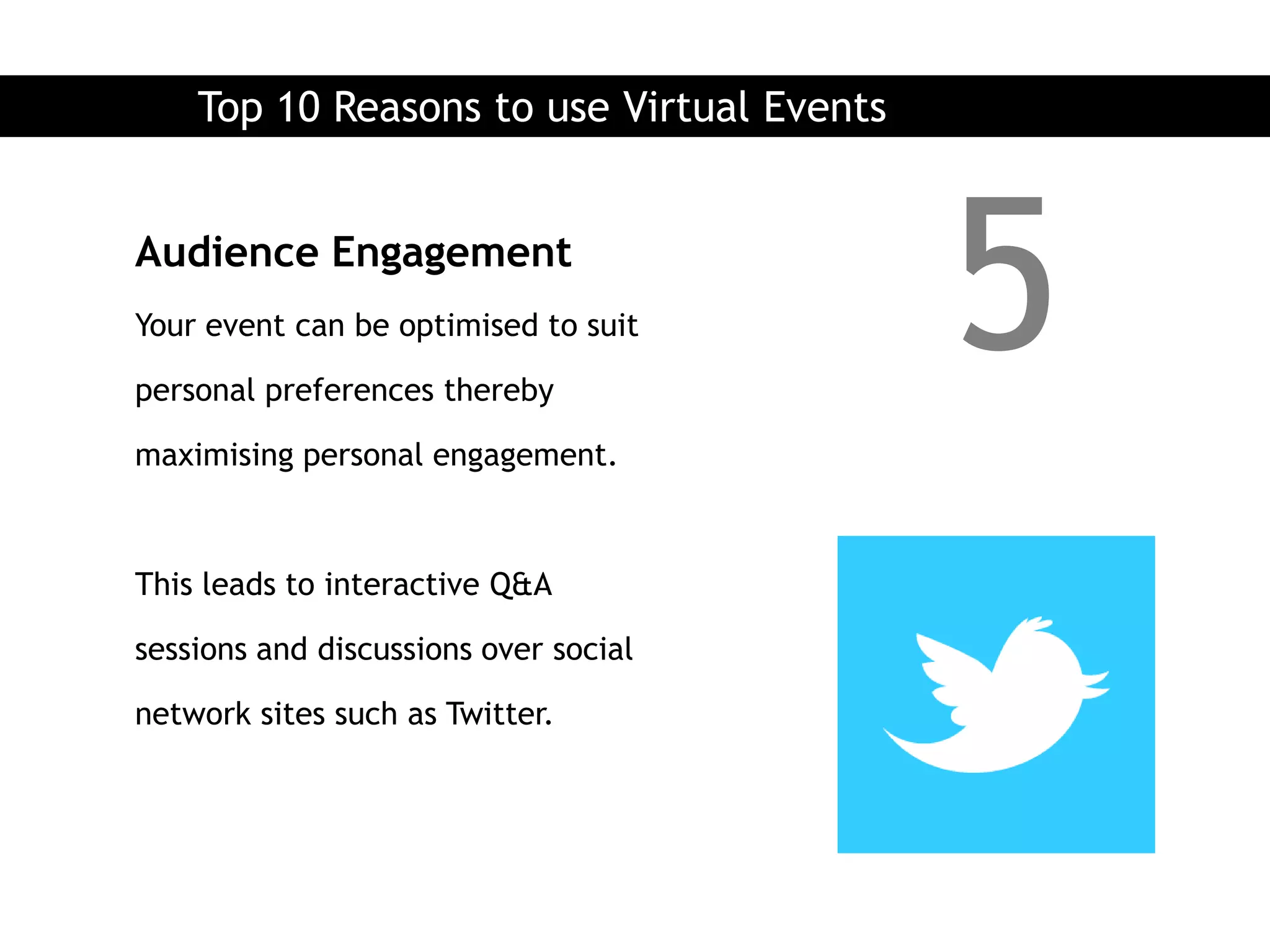 Top 10 Reasons to use Virtual Events


Audience Engagement
Your event can be optimised to suit

personal preferences thereby
                                           5
maximising personal engagement.



This leads to interactive Q&A

sessions and discussions over social

network sites such as Twitter.
 