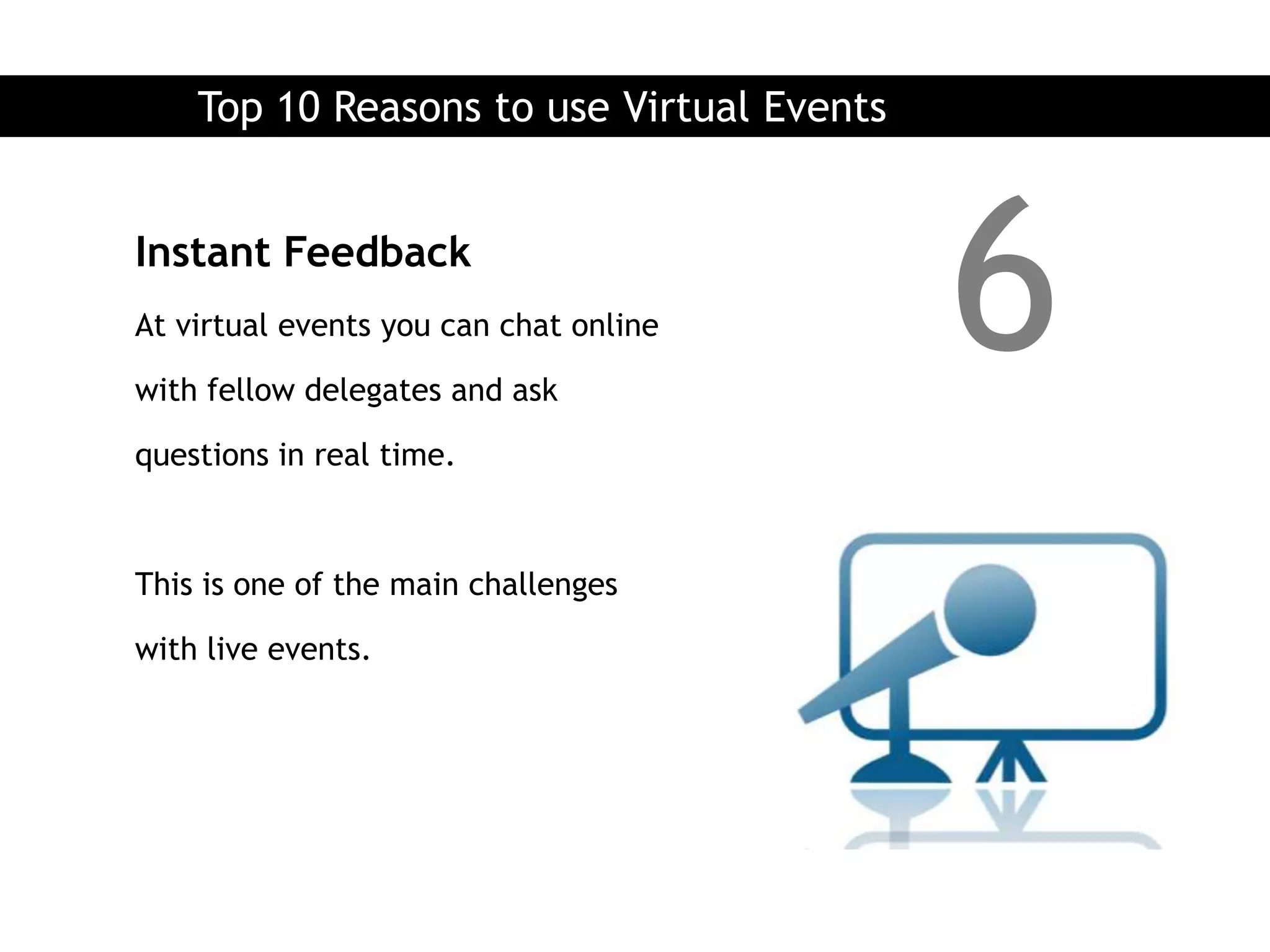 Top 10 Reasons to use Virtual Events


Instant Feedback
At virtual events you can chat online

with fellow delegates and ask
                                           6
questions in real time.



This is one of the main challenges

with live events.
 