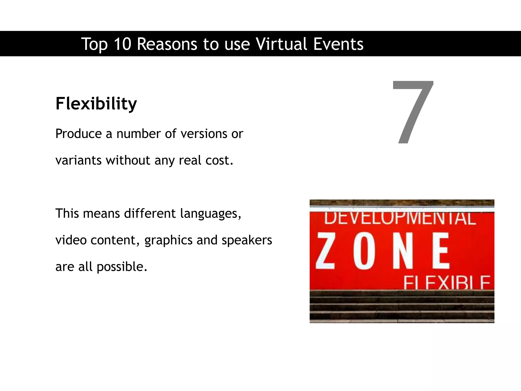 Top 10 Reasons to use Virtual Events


Flexibility
Produce a number of versions or

variants without any real cost.
                                           7
This means different languages,

video content, graphics and speakers

are all possible.
 
