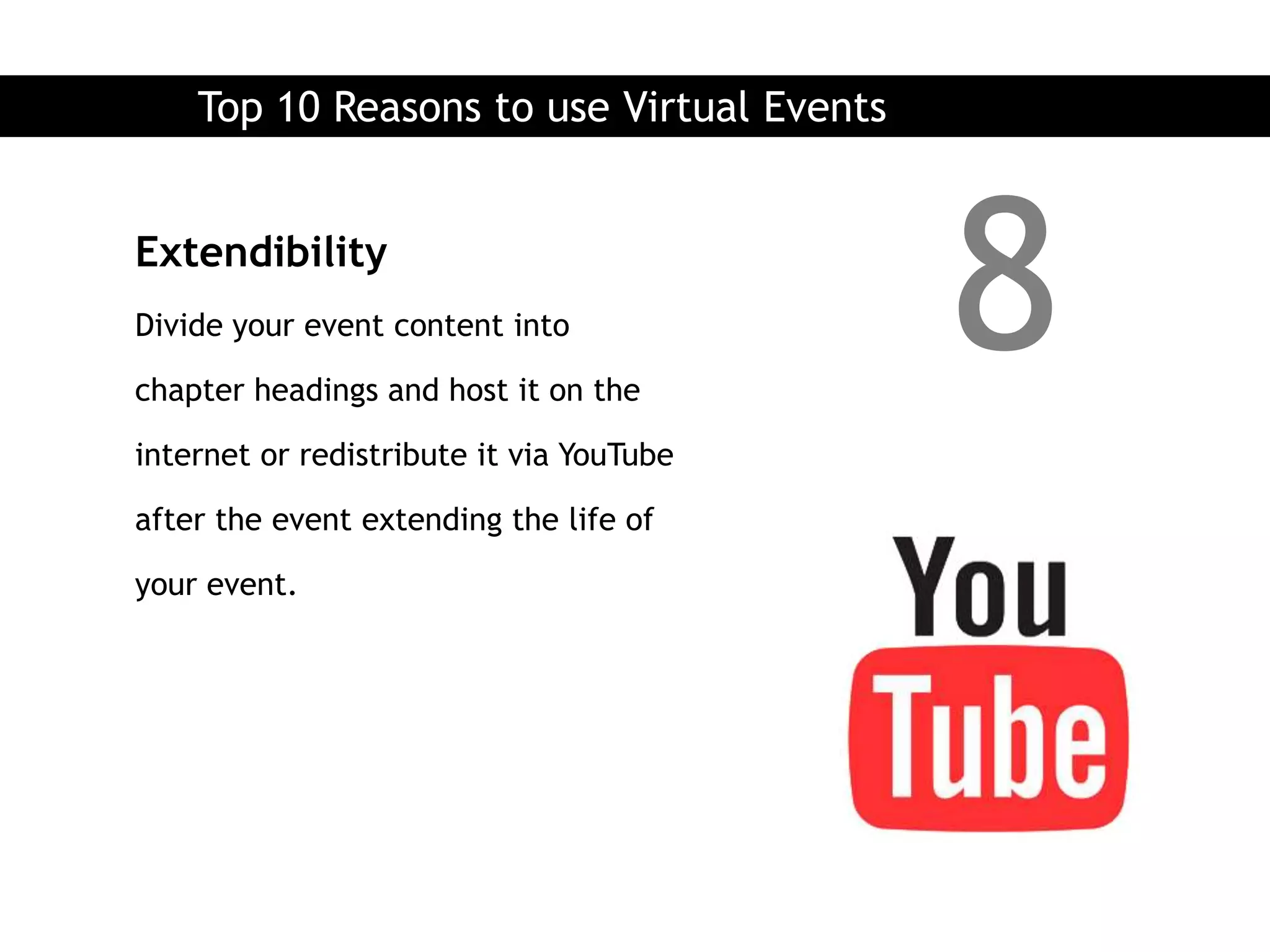 Top 10 Reasons to use Virtual Events


Extendibility
Divide your event content into

chapter headings and host it on the
                                           8
internet or redistribute it via YouTube

after the event extending the life of

your event.
 