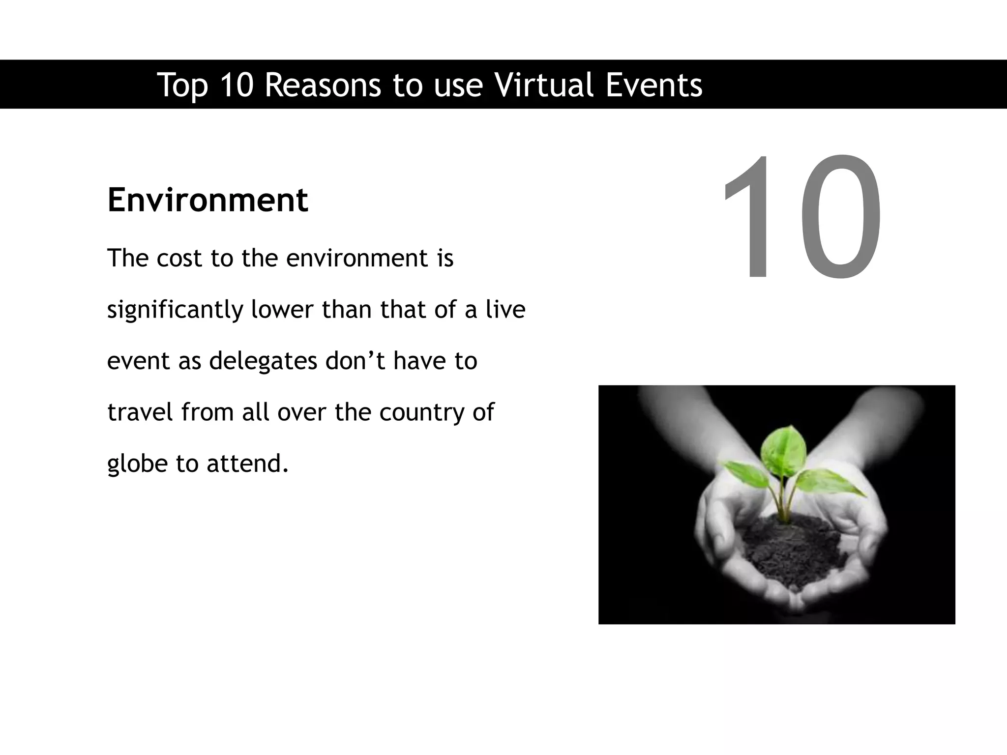 Top 10 Reasons to use Virtual Events


Environment
The cost to the environment is

significantly lower than that of a live
                                           10
event as delegates don’t have to

travel from all over the country of

globe to attend.
 