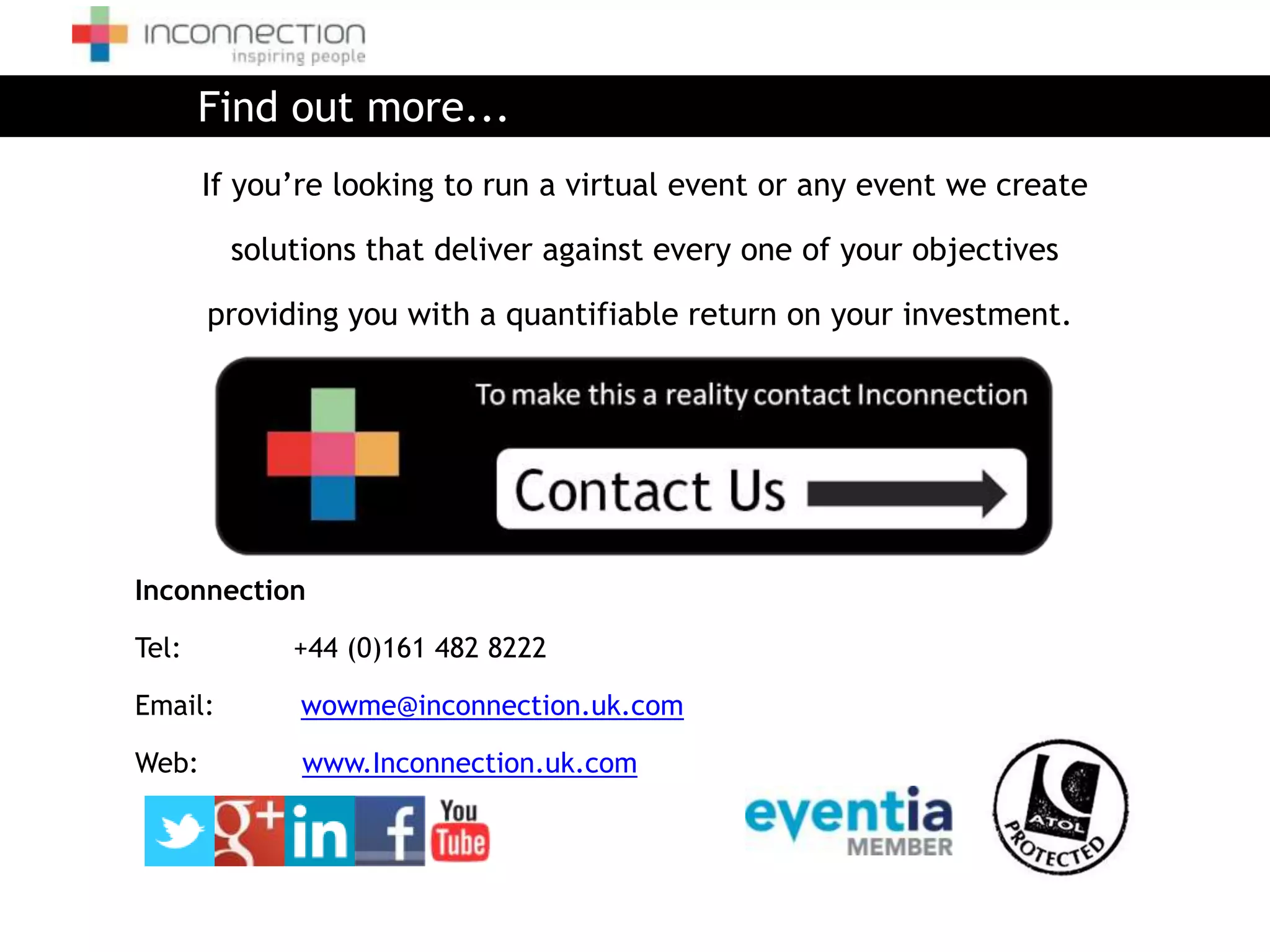 Find out more...
       If you’re looking to run a virtual event or any event we create

         solutions that deliver against every one of your objectives

       providing you with a quantifiable return on your investment.




Inconnection

Tel:         +44 (0)161 482 8222

Email:        wowme@inconnection.uk.com

Web:          www.Inconnection.uk.com
 