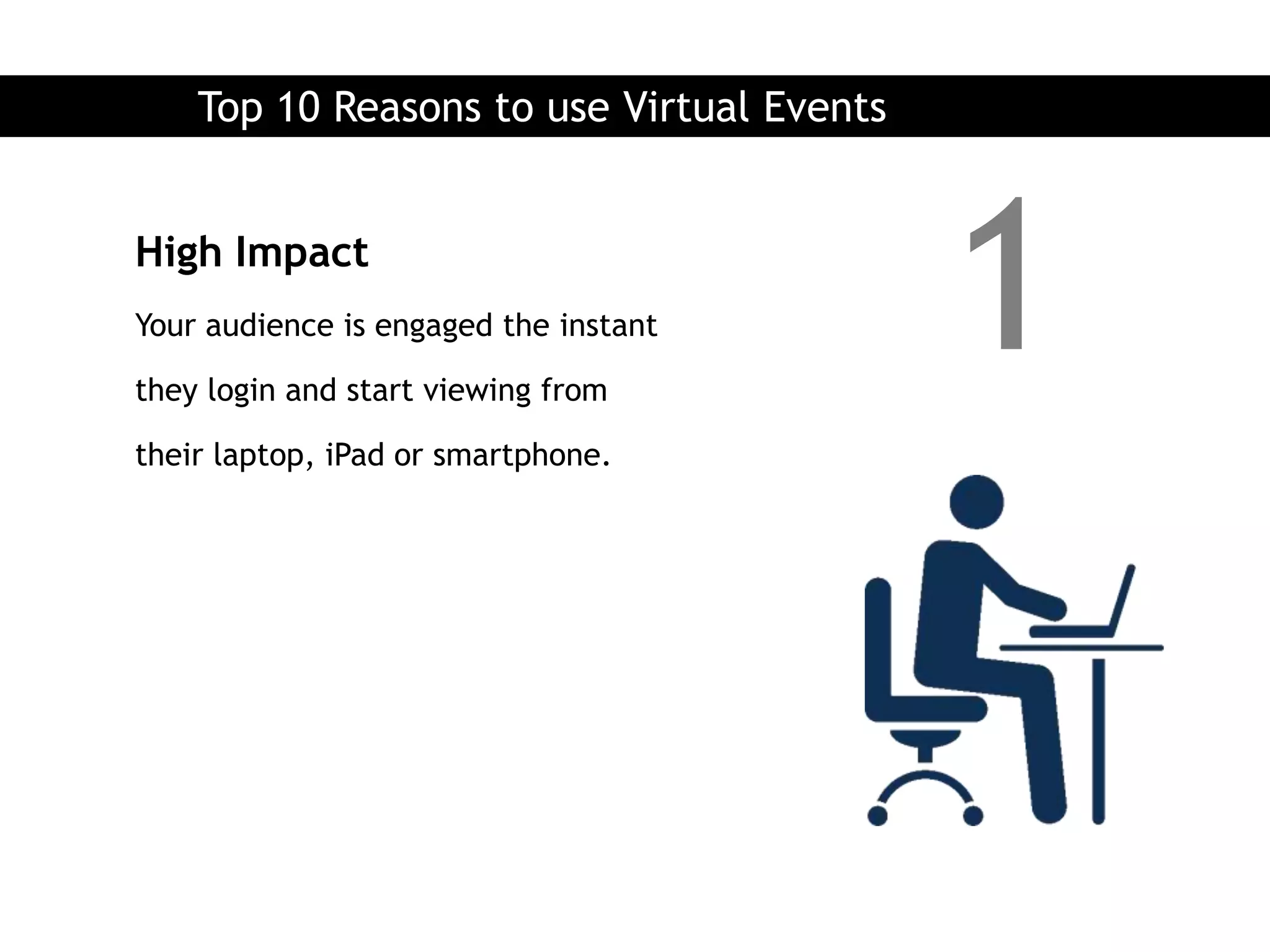 Top 10 Reasons to use Virtual Events


High Impact
Your audience is engaged the instant

they login and start viewing from
                                           1
their laptop, iPad or smartphone.
 