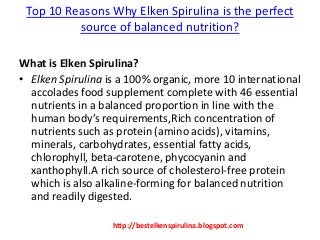 Top 10 Reasons Why Elken Spirulina is the perfect
source of balanced nutrition?
What is Elken Spirulina?
• Elken Spirulina is a 100% organic, more 10 international
accolades food supplement complete with 46 essential
nutrients in a balanced proportion in line with the
human body’s requirements,Rich concentration of
nutrients such as protein (amino acids), vitamins,
minerals, carbohydrates, essential fatty acids,
chlorophyll, beta-carotene, phycocyanin and
xanthophyll.A rich source of cholesterol-free protein
which is also alkaline-forming for balanced nutrition
and readily digested.
http://bestelkenspirulina.blogspot.com
 