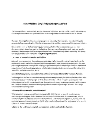 Top 10 reasons Why Study Nursing inAustralia
The nursingindustryinAustraliaiswortha staggering$19 billion.Nursingcanbe a highlyrewardingand
lucrative professionthatwill openthe doortoan excitingcareer,eitherwithinAustraliaorabroad.
If you are thinkingof enrollinginanursing degree atuniversity,thereare some importantthingsto
considerbefore undertakingthislife-changingdecisionthatcouldsee youenterahigh-demandindustry.
It isnevertoosoon to start consideringyouroptions,whetherthatbe a careerchange or a new
directionentirely.Neverlose sightof the factthat there are manyAustralians,bothmale andfemale,
whohave takentheirpassionforcaring andhave made it intorewardingcareersinnursing.Thisarticle
will tell youthe top10 reasonsWhy Study Nursing inAustralia.
1. A career in nursingis rewarding and fulfilling
Althoughsome peoplemaychoose tostudynursingpurelyforfinancial reasons,itiscertainlynotthe
case thatall nursesare financiallymotivated.Nursingentailsahuge amountof responsibility,butalso
providesgreatrewardswhenyouare helpingpeople onadailybasis.Whetheryourpassionstemsfrom
providingcomfort,alleviatingsymptoms,orhelpingtoheal patients,thereare manydifferentnursing
specialtiesavailable aroundthe world.
2. Australia has a growing populationwhich will lead to increaseddemandfor nurses in Australia
Accordingto the AustralianGovernment’sDepartmentof Employment,the populationof Australiaisset
to increase byover8 millionpeople by2040. This will leadtoa raft of new jobsopeningupinvital
industriessuchashealthcare and agedcare. Australianeedsnursesnow more thanever,whichmeans
that there are plentyof opportunitiesforpeoplewhowanttostudynursinginAustraliaandenjoya
valuable andrewardingcareer.
3. Nursingskillsare valuable around the world
Whenyoustudy nursing,youwill learnmanyvaluable skillsthatcan be usedall overthe world,
particularlyif yourdegree course isheavilyfocusedonpopulationstudiesorendocrinology,bothof
whichare highlyvaluedacrossall continents.WithmanyAustraliansworkingabroad,nursingskillsare
particularlyvaluedincountriessuchasthe UK where patientshave towaitforup toa yearto be seenby
a doctor or healthcare professional.
4. Some of the best-knownhospitalsand treatmentcenters are locatedin Australia
 