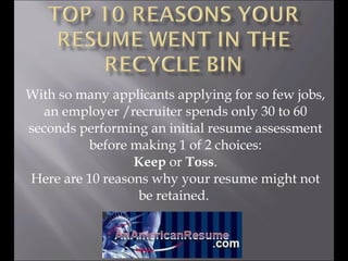 With so many applicants applying for so few jobs, an employer /recruiter spends only 30 to 60 seconds performing an initial resume assessment before making 1 of 2 choices: Keep  or  Toss . Here are 10 reasons why your resume might not be retained.  