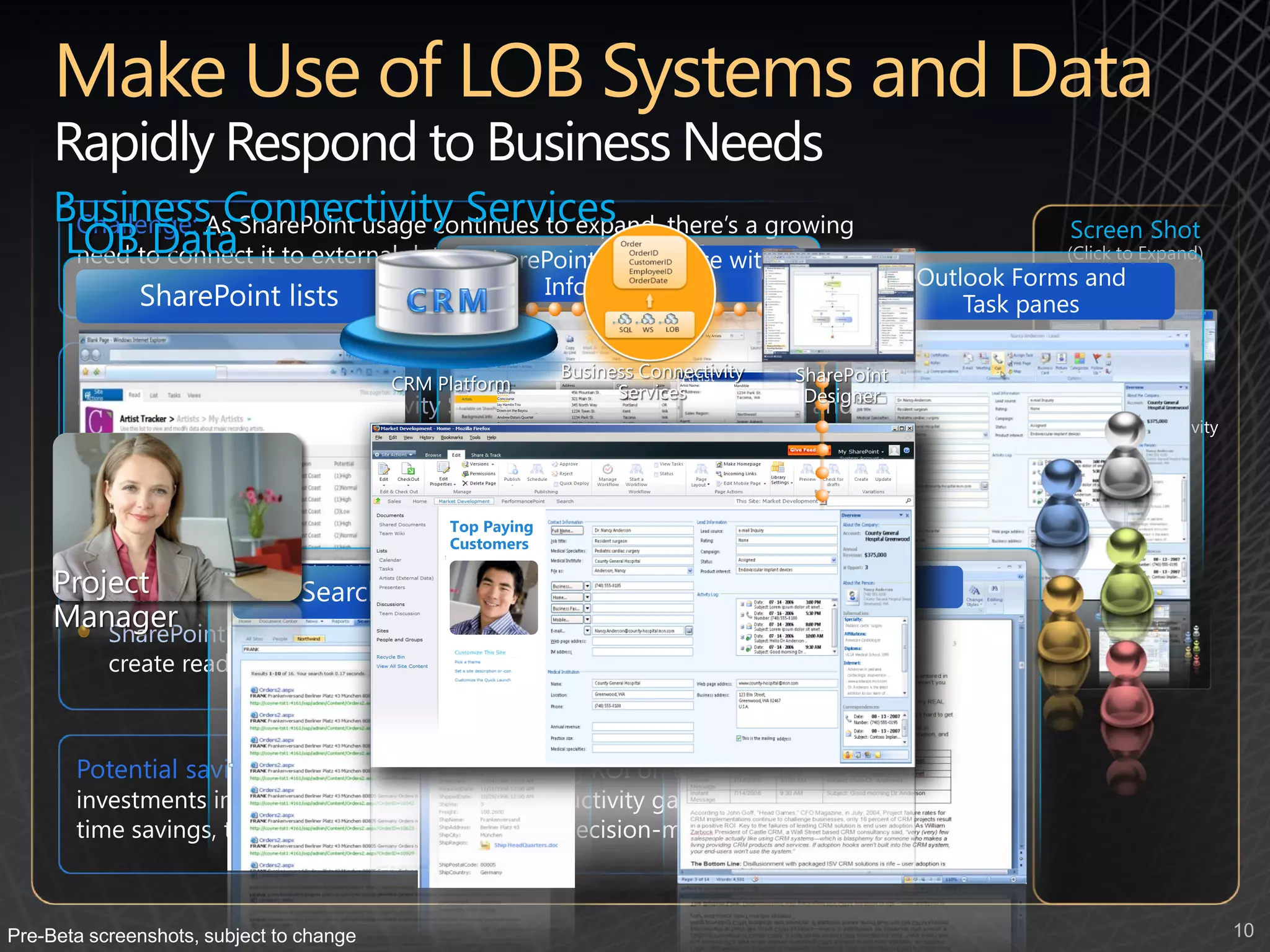 Rapidly Respond to Business Needs
     BusinessAs SharePoint usage continues to expand, there’s a growing
      Challenge: Connectivity Services
     LOBto connect it to external data sources and enable information
      need Data
                                                                                                                                                                        Screen Shot
                                                                                                                                                                       (Click to Expand)
       workers to interact with Line-of-Business (LOB) data
                                                                                                                                 My Artists




       New capabilities:                                      Artist Tracker > Artists

                                                                                         Business Connectivity
                                                                                                      Artist                                             SharePoint
                                          CRM Platform
                                                Contracts


                                                                                               Services                                                   Designer
                                                              Artist Name                Address   City   State   Artist Name:                Mandible




           The new Business Connectivity Services enable rapid integration and
                                                              Deathrattle
                                                    Artists   Concourse
                                                              Jay Hamlin Trio
                                                              Down on the Bayou




                                                                                                                                                                      Business Connectivity
                                                              Andrew Datars Quartet




           updating of data from external sources, such as: CRM systems, ERP
                                                                                                                  Agent:
                                                              Concourse
                                                              Stuck in the Mud




                                                                                                                                                                            Services
                                                              Jay Hamlin Trio
                                                              Tastes like chicken
                                                              Down on the Bayou




           systems, etc. – providing enterprise utilization and integration
                                                              Mandible
                                                              Concourse




         The ability of the SharePoint and Office 2010 products (Outlook,
         SharePoint Workspace, Excel, etc.), Paying
                                         Top
                                              to interact with external data in a
                                         Customers
         bi-directional manner (read-write) and allow users to work with it                                                                                               Scenario
     Project their collaboration context
         within
     Manager
        SharePoint Designer 2010 makes it easy and intuitive for all users to
           create read-write data connections with external data sources



       Potential savings/efficiency gains: Increasing ROI on existing
       investments in information systems and productivity gains in-light of
       time savings, training efficiencies and better decision-making



Pre-Beta screenshots, subject to change                                                                                                                                                       10
 