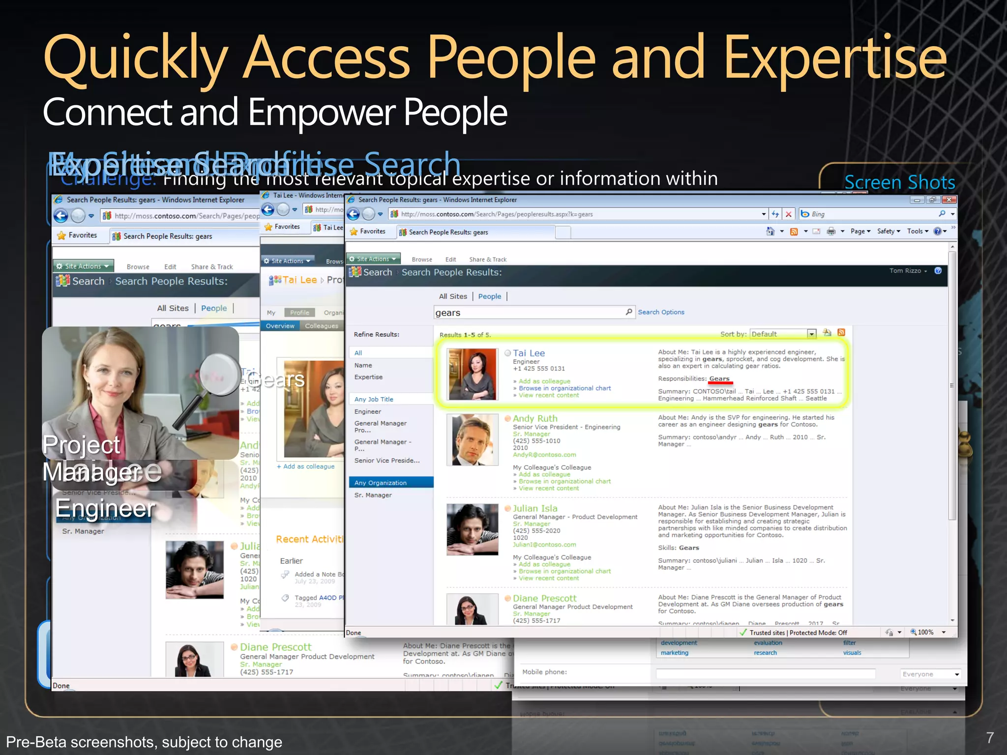 Connect and Empower People
     People Finding Profiles topical expertise or information within
     My Siteand Expertise Search
     Expertise Search relevant
      Challenge: and the most                                                                 Screen Shots
       increasingly complex enterprise structures is a time-consuming effort                  (Click to Expand)


                                                                               Company-wide
       New capabilities:
                                                                                  Search
           Phonetic-based search, Boolean and wildcards facilitate a richer, more
           efficient search experience
           User defined interests and areas of responsibility enhance search              My Site and Profiles
           effectiveness by allowing faster discovery of expertise and knowledge
                                                Name
                              Gears                              BIO
           with Expertise Search
         Tagging and metadata improve the “findability” of the most relevant
     Project through metadata-driven navigation
         content
      Tai Lee
     Manager results are refined by Social Tagging, metadata and taxonomies –
        Search                                                                                 People Search
      Engineer complexity and rapidly identifying the most relevant content
        reducing
           with an improved relevancy algorithm
                                                                                                Scenario

       Potential savings/efficiency gains: Users will save time on search
       activities and will be able to make faster progress after finding
       relevant sources of expertise



Pre-Beta screenshots, subject to change                                                                           7
 