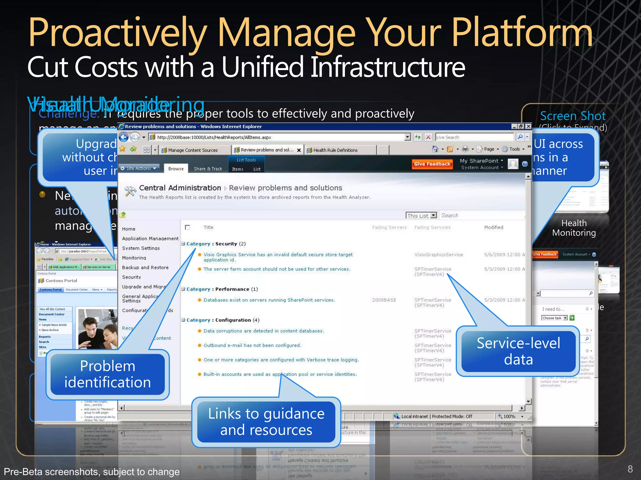 Cut Costs with a Unified Infrastructure
     Visual Upgrade proper tools to effectively and proactively
     Health Monitoring
      Challenge: IT requires the                                                      Screen Shot
       manage an enterprise-wide SharePoint deployment in order to ensure it’s        (Click to Expand)
       stability, availability and overall governance

       New capabilities:
           New administrative tools for monitoring server health and script
           automation, along with improved reporting and usage capability lower
           management cost                                                                Health
                                                                                         Monitoring
           Improved high-availability, more flexible backup and restore and content
           recovery increases reliability
           Enterprise metadata management and content type syndication enables
           standardization, eliminating the need for user configuration which
                                                                                       Visual Upgrade
           simplifies adoption and eases compliance
           Custom solutions can be deployed and isolated in their own “sandbox”
           eliminating any negative impact on the SharePoint environment


       Potential savings/efficiency gains: Reduced down-time and a more
       effective use of IT resources around infrastructure management




Pre-Beta screenshots, subject to change                                                                   8
 