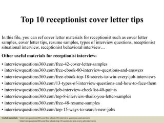 Top 10 receptionist cover letter tips
In this file, you can ref cover letter materials for receptionist such as cover letter
samples, cover letter tips, resume samples, types of interview questions, receptionist
situational interview, receptionist behavioral interview…
Other useful materials for receptionist interview:
• interviewquestions360.com/free-42-cover-letter-samples
• interviewquestions360.com/free-ebook-80-interview-questions-and-answers
• interviewquestions360.com/free-ebook-top-18-secrets-to-win-every-job-interviews
• interviewquestions360.com/13-types-of-interview-questions-and-how-to-face-them
• interviewquestions360.com/job-interview-checklist-40-points
• interviewquestions360.com/top-8-interview-thank-you-letter-samples
• interviewquestions360.com/free-48-resume-samples
• interviewquestions360.com/top-15-ways-to-search-new-jobs
Useful materials: • interviewquestions360.com/free-ebook-80-interview-questions-and-answers
• interviewquestions360.com/free-ebook-top-18-secrets-to-win-every-job-interviews
 