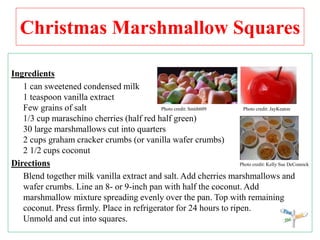 Christmas Marshmallow Squares
Ingredients
1 can sweetened condensed milk
1 teaspoon vanilla extract
Few grains of salt Photo credit: Smith609 Photo credit: JayKeaton
1/3 cup maraschino cherries (half red half green)
30 large marshmallows cut into quarters
2 cups graham cracker crumbs (or vanilla wafer crumbs)
2 1/2 cups coconut
Directions Photo credit: Kelly Sue DeConnick
Blend together milk vanilla extract and salt. Add cherries marshmallows and
wafer crumbs. Line an 8- or 9-inch pan with half the coconut. Add
marshmallow mixture spreading evenly over the pan. Top with remaining
coconut. Press firmly. Place in refrigerator for 24 hours to ripen.
Unmold and cut into squares.
 