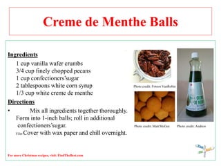 Creme de Menthe Balls
Ingredients
1 cup vanilla wafer crumbs
3/4 cup finely chopped pecans
1 cup confectioners’sugar
2 tablespoons white corn syrup Photo credit: Fotoos VanRobin
1/3 cup white creme de menthe
Directions
• Mix all ingredients together thoroughly.
Form into 1-inch balls; roll in additional
confectioners’sugar. Photo credit: Matt McGee Photo credit: Andrew
Filer Cover with wax paper and chill overnight.
For more Christmas recipes, visit: FindTheBest.com
 