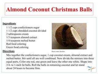 Almond Coconut Christmas Balls
Ingredients
1 1/2 cups confectioners sugar
1 1/2 cups shredded coconut divided
2 tablespoons cream
1/3 teaspoon almond extract
1/4 teaspoon melted butter
Red food coloring
Green food coloring
Directions Photo credit: Rimshot
Mix together the confectioners sugar, 1 cup coconut cream, almond extract and
melted butter. Stir until all are well combined. Now divide the mixture into three
equal parts. Color one red, one green and leave the other one white. Shape into
3/4- to 1-inch fat balls. Roll the balls in remaining coconut and let stand
about 24 hours to become firm.
 